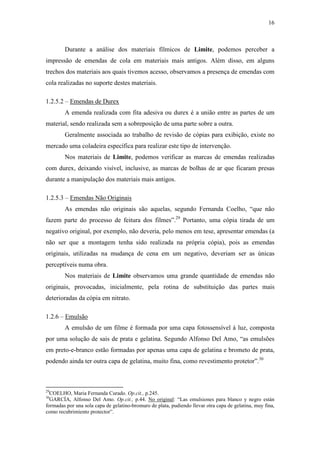 16
Durante a análise dos materiais fílmicos de Limite, podemos perceber a
impressão de emendas de cola em materiais mais antigos. Além disso, em alguns
trechos dos materiais aos quais tivemos acesso, observamos a presença de emendas com
cola realizadas no suporte destes materiais.
1.2.5.2 – Emendas de Durex
A emenda realizada com fita adesiva ou durex é a união entre as partes de um
material, sendo realizada sem a sobreposição de uma parte sobre a outra.
Geralmente associada ao trabalho de revisão de cópias para exibição, existe no
mercado uma coladeira específica para realizar este tipo de intervenção.
Nos materiais de Limite, podemos verificar as marcas de emendas realizadas
com durex, deixando visível, inclusive, as marcas de bolhas de ar que ficaram presas
durante a manipulação dos materiais mais antigos.
1.2.5.3 – Emendas Não Originais
As emendas não originais são aquelas, segundo Fernanda Coelho, “que não
fazem parte do processo de feitura dos filmes”.29
Portanto, uma cópia tirada de um
negativo original, por exemplo, não deveria, pelo menos em tese, apresentar emendas (a
não ser que a montagem tenha sido realizada na própria cópia), pois as emendas
originais, utilizadas na mudança de cena em um negativo, deveriam ser as únicas
perceptíveis numa obra.
Nos materiais de Limite observamos uma grande quantidade de emendas não
originais, provocadas, inicialmente, pela rotina de substituição das partes mais
deterioradas da cópia em nitrato.
1.2.6 – Emulsão
A emulsão de um filme é formada por uma capa fotossensível à luz, composta
por uma solução de sais de prata e gelatina. Segundo Alfonso Del Amo, “as emulsões
em preto-e-branco estão formadas por apenas uma capa de gelatina e brometo de prata,
podendo ainda ter outra capa de gelatina, muito fina, como revestimento protetor”.30
29
COELHO, Maria Fernanda Curado. Op.cit., p.245.
30
GARCÍA, Alfonso Del Amo. Op.cit., p.44. No original: “Las emulsiones para blanco y negro están
formadas por una sola capa de gelatino-bromuro de plata, pudiendo llevar otra capa de gelatina, muy fina,
como recubrimiento protector”.
 