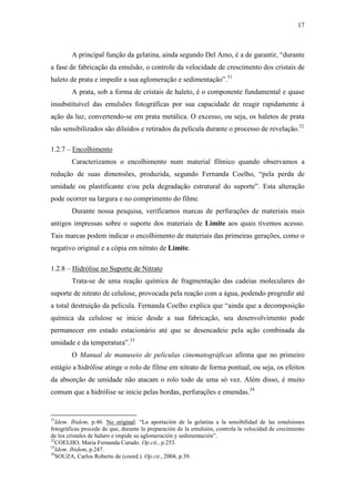 17
A principal função da gelatina, ainda segundo Del Amo, é a de garantir, “durante
a fase de fabricação da emulsão, o controle da velocidade de crescimento dos cristais de
haleto de prata e impedir a sua aglomeração e sedimentação”.31
A prata, sob a forma de cristais de haleto, é o componente fundamental e quase
insubstituível das emulsões fotográficas por sua capacidade de reagir rapidamente à
ação da luz, convertendo-se em prata metálica. O excesso, ou seja, os haletos de prata
não sensibilizados são diluídos e retirados da película durante o processo de revelação.32
1.2.7 – Encolhimento
Caracterizamos o encolhimento num material fílmico quando observamos a
redução de suas dimensões, produzida, segundo Fernanda Coelho, “pela perda de
umidade ou plastificante e/ou pela degradação estrutural do suporte”. Esta alteração
pode ocorrer na largura e no comprimento do filme.
Durante nossa pesquisa, verificamos marcas de perfurações de materiais mais
antigos impressas sobre o suporte dos materiais de Limite aos quais tivemos acesso.
Tais marcas podem indicar o encolhimento de materiais das primeiras gerações, como o
negativo original e a cópia em nitrato de Limite.
1.2.8 – Hidrólise no Suporte de Nitrato
Trata-se de uma reação química de fragmentação das cadeias moleculares do
suporte de nitrato de celulose, provocada pela reação com a água, podendo progredir até
a total destruição da película. Fernanda Coelho explica que “ainda que a decomposição
química da celulose se inicie desde a sua fabricação, seu desenvolvimento pode
permanecer em estado estacionário até que se desencadeie pela ação combinada da
umidade e da temperatura”.33
O Manual de manuseio de películas cinematográficas afirma que no primeiro
estágio a hidrólise atinge o rolo de filme em nitrato de forma pontual, ou seja, os efeitos
da absorção de umidade não atacam o rolo todo de uma só vez. Além disso, é muito
comum que a hidrólise se inicie pelas bordas, perfurações e emendas.34
31
Idem. Ibidem, p.46. No original: “La aportación de la gelatina a la sensibilidad de las emulsiones
fotográficas procede de que, durante la preparación de la emulsión, controla la velocidad de crecimiento
de los cristales de haluro e impide su aglomeración y sedimentación”.
32
COELHO, Maria Fernanda Curado. Op.cit., p.253.
33
Idem. Ibidem, p.247.
34
SOUZA, Carlos Roberto de (coord.). Op.cit., 2004, p.39.
 
