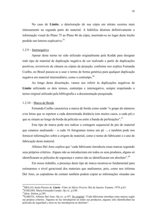 18
No caso de Limite, a deterioração de sua cópia em nitrato ocorreu mais
intensamente na segunda parte do material. A hidrólise destruiu definitivamente a
informação visual do Plano 75 ao Plano 86 da cópia, inserindo-se no lugar deste trecho
perdido um letreiro explicativo.35
1.2.9 – Internegativo
Apesar deste termo ter sido utilizado originalmente pela Kodak para designar
todo tipo de material de duplicação negativa de cor realizado a partir de duplicações
positivas, reversíveis de câmera ou cópias de projeção, conforme nos explica Fernanda
Coelho, no Brasil passou-se a usar o termo de forma genérica para qualquer duplicação
negativa em material intermediário, como o contratipo.36
Ao longo desta dissertação, vamos nos referir às duplicações negativas de
Limite utilizando os dois termos, contratipo e internegativo, sempre respeitando o
termo original utilizado pela bibliografia e a documentação pesquisada.
1.2.10 – Marca de Borda
Fernanda Coelho caracteriza a marca de borda como sendo “o grupo de números
e/ou letras que se repetem a cada determinada distância (em muitos casos, a cada pé) e
que se situam ao longo da borda da película ou entre a banda de perfurações”.37
Este tipo de marca pode nos indicar a contagem sequencial de pés do material
que estamos analisando – a cada 16 fotogramas temos um pé –, e também pode nos
fornecer informações sobre a origem do material, como o nome do fabricante e o ano de
fabricação deste material.
Alfonso Del Amo explica que “cada fabricante introduziu essas marcas seguindo
seus próprios critérios. Alguns não as introduziram em todos os seus produtos, alguns só
identificaram as películas de segurança e outros não as identificaram em absoluto”.38
Em nosso trabalho, a presença deste tipo de marca mostrou-se fundamental para
estimarmos o nível geracional dos materiais que analisamos, pois, como nos informa
Del Amo, as copiadoras de contato também podem copiar as informações situadas nas
35
MELLO, Saulo Pereira de. Limite: Filme de Mário Peixoto. Rio de Janeiro: Funarte, 1979, p.63.
36
COELHO, Maria Fernanda Curado. Op.cit., p.248.
37
Idem. Ibidem, p.249.
38
GARCÍA, Alfonso Del Amo. Op.cit., p.107. No original: “Cada fabricante introdujo estas marcas según
sus propios criterios. Algunos no las introdujeron en todos sus productos, algunos sólo identificaban las
películas de seguridad y otros no las introdujeron en absoluto”.
 