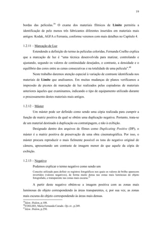 19
bordas das películas.39
O exame dos materiais fílmicos de Limite permitiu a
identificação de pelo menos três fabricantes diferentes inseridos em materiais mais
antigos: Kodak, AGFA e Ferrania, conforme veremos com mais detalhes no Capítulo 4.
1.2.11 – Marcação de Luz
Estendendo a definição do termo às películas coloridas, Fernanda Coelho explica
que a marcação de luz é “uma técnica desenvolvida para matizar, controlando e
ajustando, segundo os valores de continuidade desejados, o contraste, a densidade e o
equilíbrio das cores entre as cenas consecutivas e na totalidade de uma película”.40
Neste trabalho daremos atenção especial à variação de contraste identificada nos
materiais de Limite que analisamos. Em muitas mudanças de planos verificamos a
impressão de picotes de marcação de luz realizados pelas copiadoras de materiais
anteriores àqueles que examinamos, indicando o tipo de equipamento utilizado durante
o processamento destes materiais mais antigos.
1.2.12 – Máster
Um máster pode ser definido como sendo uma cópia realizada para cumprir a
função de matriz positiva da qual se obtém uma duplicação negativa. Portanto, trata-se
de um material destinado à duplicação ou contratipagem, e não à exibição.
Designado dentro dos arquivos de filmes como Duplicating Positive (DP), o
máster é a matriz positiva de preservação de uma obra cinematográfica. Por isso, o
máster procura reproduzir o mais fielmente possível os tons do negativo original de
câmera, apresentando um contraste de imagem menor do que aquele da cópia de
exibição.
1.2.13 – Negativo
Podemos explicar o termo negativo como sendo um
Conceito utilizado para definir os registros fotográficos nos quais os valores de brilho aparecem
invertidos (valores negativos), de forma muito densa nas zonas mais luminosas do objeto
fotografado, e transparente nas zonas mais escuras.41
A partir deste negativo obtém-se a imagem positiva com as zonas mais
luminosas do objeto correspondendo às áreas transparentes, e, por sua vez, as zonas
mais escuras do objeto correspondendo às áreas mais densas.
39
Idem. Ibidem, p.108.
40
COELHO, Maria Fernanda Curado. Op.cit., p.249.
41
Idem. Ibidem, p.250.
 
