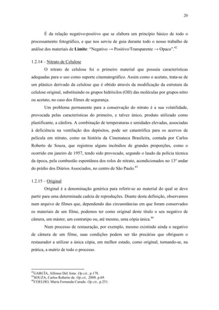 20
É da relação negativo-positivo que se elabora um princípio básico de todo o
processamento fotográfico, e que nos serviu de guia durante todo o nosso trabalho de
análise dos materiais de Limite: “Negativo → Positivo/Transparente → Opaco”.42
1.2.14 – Nitrato de Celulose
O nitrato de celulose foi o primeiro material que possuía características
adequadas para o uso como suporte cinematográfico. Assim como o acetato, trata-se de
um plástico derivado da celulose que é obtido através da modificação da estrutura da
celulose original, substituindo os grupos hidróxilos (OH) das moléculas por grupos nitro
ou acetato, no caso dos filmes de segurança.
Um problema permanente para a conservação do nitrato é a sua volatilidade,
provocada pelas características do primeiro, e talvez único, produto utilizado como
plastificante, a cânfora. A combinação de temperaturas e umidades elevadas, associadas
à deficiência na ventilação dos depósitos, pode ser catastrófica para os acervos de
película em nitrato, como na história da Cinemateca Brasileira, contada por Carlos
Roberto de Souza, que registrou alguns incêndios de grandes proporções, como o
ocorrido em janeiro de 1957, tendo sido provocado, segundo o laudo da polícia técnica
da época, pela combustão espontânea dos rolos de nitrato, acondicionados no 13º andar
do prédio dos Diários Associados, no centro de São Paulo.43
1.2.15 – Original
Original é a denominação genérica para referir-se ao material do qual se deve
partir para uma determinada cadeia de reproduções. Diante desta definição, observamos
num arquivo de filmes que, dependendo das circunstâncias em que foram conservados
os materiais de um filme, podemos ter como original deste título o seu negativo de
câmera, um máster, um contratipo ou, até mesmo, uma cópia única.44
Num processo de restauração, por exemplo, mesmo existindo ainda o negativo
de câmera de um filme, suas condições podem ser tão precárias que obriguem o
restaurador a utilizar a única cópia, em melhor estado, como original, tornando-se, na
prática, a matriz de todo o processo.
42
GARCÍA, Alfonso Del Amo. Op.cit., p.178.
43
SOUZA, Carlos Roberto de. Op.cit., 2009, p.69.
44
COELHO, Maria Fernanda Curado. Op.cit., p.251.
 