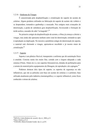 21
1.2.16 – Síndrome do Vinagre
É caracterizada pela desplastificação e cristalização do suporte de acetato de
celulose. Alguns produtos utilizados na fabricação do suporte de acetato são voláteis e
se desprendem, tornando-o quebradiço e ressecado. Nos estágios mais avançados de
deterioração, a perda de substância gera desplastificação, favorecendo a formação de
ácido acético, causador do odor “avinagrado”.45
No primeiro estágio da desplastificação do acetato, o filme já começa a cheirar a
vinagre, mas ainda não apresenta nenhum outro sinal de deterioração, tornando-se apto
à reprodução ou duplicação. No terceiro e penúltimo estágio de deterioração do suporte,
o material está cheirando a vinagre, apresenta-se encolhido e já mostra sinais de
cristalização.46
1.2.17 – Suporte
Suporte é um plástico flexível, transparente e uniforme que dá sustentação física
à emulsão. Consiste numa tira muito fina, cortada com a largura adequada a cada
sistema (35mm, 16mm etc.) e, nos suportes fotossensíveis, dotadas de perfurações para
o arraste do material pelos equipamentos de filmagem, de reprodução e de copiagem.47
Podemos destacar dois tipos de suporte: os suportes de segurança ou não
inflamáveis, que são as películas com base em acetato de celulose e o poliéster, base
utilizada atualmente pela indústria cinematográfica; e o suporte inflamável, como ficou
conhecido o nitrato de celulose.
45
SOUZA, Carlos Roberto de. (coord.). Op.cit., 2004, p.13.
46
Idem. Ibidem, p.31-2.
47
COELHO, Maria Fernanda Curado. Op.cit., p.255.
 