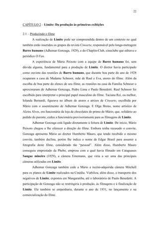 22
CAPÍTULO 2 – Limite: Da produção às primeiras exibições
2.1 – Produzindo o filme
A realização de Limite pode ser compreendida dentro de um contexto no qual
também estão inseridos os grupos da revista Cinearte, responsável pelo longa-metragem
Barro humano (Adhemar Gonzaga, 1929), e do Chaplin-Club, cineclube que editava o
periódico O Fan.
A experiência de Mário Peixoto com a equipe de Barro humano foi, sem
dúvida alguma, fundamental para a produção de Limite. O diretor havia participado
como ouvinte das reuniões de Barro humano, que durante boa parte do ano de 1928
ocuparam a casa de Madame Schnoor, mãe de Raul e Eva, atores do filme. Além da
escolha de boa parte do elenco de seu filme, as reuniões na casa da Família Schnoor o
aproximaram de Adhemar Gonzaga, Pedro Lima e Paulo Benedetti. Raul Schnoor foi
escolhido para interpretar o principal papel masculino do filme. Taciana Rei, ou melhor,
Iolanda Bernardi, figurava no álbum de atores e atrizes de Cinearte, escolhida por
Mário com o assentimento de Adhemar Gonzaga. E Olga Breno, nome artístico de
Alzira Alves, era funcionária da loja de chocolates do primo de Mário, que, solidário ao
pedido do parente, cedeu a funcionária provisoriamente para as filmagens de Limite.
Adhemar Gonzaga está ligado diretamente à feitura de Limite. De início, Mário
Peixoto chegou a lhe oferecer a direção do filme. Embora tenha recusado o convite,
Gonzaga apresenta Mário ao diretor Humberto Mauro, que tendo recebido o mesmo
convite, também declina, porém lhe indica o nome de Edgar Brasil para assumir a
fotografia deste filme, considerado tão “pessoal”. Além disso, Humberto Mauro
conseguiu emprestado da Phebo, empresa com a qual havia filmado em Cataguases
Sangue mineiro (1929), a câmera Ernemann, que viria a ser uma das principais
câmeras utilizadas em Limite.
Adhemar Gonzaga também cede a Mário a recém-adquirida câmera Mitchell
para os planos de Limite realizados na Cinédia. Viabiliza, além disso, o transporte dos
negativos de Limite, expostos em Mangaratiba, até o laboratório de Paulo Benedetti. A
participação de Gonzaga não se restringiria à produção, às filmagens e à finalização de
Limite. Ele também se empenharia, durante o ano de 1931, no lançamento e na
comercialização do filme.
 
