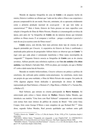 24
Munido de algumas fotografias de cena de Limite e de pequeno trecho do
roteiro, Octavio é enfático ao afirmar que “cada um faz sobre o filme a sua conjectura e
procura compreendê-lo de um modo. Para nós, entretanto, ele se apresenta nitidamente
como a primeira produção nacional de avant-garde – de que tem todas as
características”.50
Mais à frente, Octavio de Faria procura ser mais específico com
relação à fotografia do filme de Mário Peixoto, filiando-a à cinematografia soviética da
época, pois para ele “as fotografias de Limite são da natureza dessas que tornaram
celebres os filmes russos. É só comparar e verificar – porque a confusão é possível e
mais de um já as aceitou como de filmes russos”.
Limite estava, sem dúvida, bem mais próximo deste tipo de cinema do que
daquele pretendido por Cinearte. A expectativa de Octavio de Faria é confirmada e
atualizada pelas palavras do pesquisador Adilson Inácio ao observar que em Limite “o
rigor com que cada plano é estruturado transforma o filme numa enciclopédia da
vanguarda”.51
Enquanto Octavio associa as fotografias de Limite com as do cinema
soviético, Adilson percebe uma referência explícita a um Um cão andaluz (Un chien
andalou, Luis Buñuel e Salvador Dali, 1929) no plano, por exemplo, em que a Mulher
nº1 corta o dedo numa lata de biscoitos.
Baseada no modelo hollywoodiano, Cinearte colocava em prática a política do
estrelismo, tão cultivado pelos estúdios norte-americanos. Ao estrelismo, muito mais
um projeto do que uma realidade, o filme de Mário Peixoto não escapou. Em junho de
1930, algumas páginas foram dedicadas à apresentação do elenco de Limite,
representado por Raul Schnoor, o Homem nº1, Olga Breno, a Mulher nº1 e Taciana Rei,
a Mulher nº2.
Raul Schnoor, que estreara no cinema participando de Barro humano, foi
entrevistado pelo crítico e futuro diretor de Mulher, Octavio Gabus Mendes, que
introduziu sua matéria “Uma hora com Raul Schnoor” comparando seu entrevistado
com nomes bem mais íntimos do público de cinema do Brasil: “Alto como Gary
Cooper, forte como George O’Brien e mais simpático do que Richard Dix”.52
Além
disso, segundo Gabus Mendes, Raul possuía qualidades que nenhum outro galã
50
FARIA, Octavio de. “Limite”. O Fan. n. 9, Rio de Janeiro, 30 dez. 1930, p.75-6. A próxima citação é
desta fonte.
51
MENDES, Adilson Inácio. “Vanguarda sem retaguarda: o caso Chaplin-Club”. In: CINEMATECA
BRASILEIRA. II Jornada Brasileira de Cinema Silencioso. São Paulo: Imprensa Oficial, 2008.
52
MENDES. Octavio. “Uma hora com Raul Schnoor”. Cinearte, v.5, n. 223, Rio de Janeiro, 04 jun. 1930,
pp.6-7-34. A próxima citação é desta fonte.
 