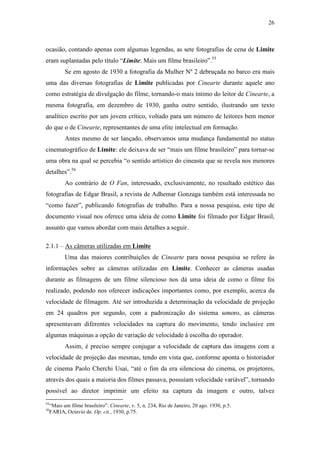 26
ocasião, contando apenas com algumas legendas, as sete fotografias de cena de Limite
eram suplantadas pelo título “Limite: Mais um filme brasileiro”.55
Se em agosto de 1930 a fotografia da Mulher Nº 2 debruçada no barco era mais
uma das diversas fotografias de Limite publicadas por Cinearte durante aquele ano
como estratégia de divulgação do filme, tornando-o mais íntimo do leitor de Cinearte, a
mesma fotografia, em dezembro de 1930, ganha outro sentido, ilustrando um texto
analítico escrito por um jovem crítico, voltado para um número de leitores bem menor
do que o de Cinearte, representantes de uma elite intelectual em formação.
Antes mesmo de ser lançado, observamos uma mudança fundamental no status
cinematográfico de Limite: ele deixava de ser “mais um filme brasileiro” para tornar-se
uma obra na qual se percebia “o sentido artístico do cineasta que se revela nos menores
detalhes”.56
Ao contrário de O Fan, interessado, exclusivamente, no resultado estético das
fotografias de Edgar Brasil, a revista de Adhemar Gonzaga também está interessada no
“como fazer”, publicando fotografias de trabalho. Para a nossa pesquisa, este tipo de
documento visual nos oferece uma ideia de como Limite foi filmado por Edgar Brasil,
assunto que vamos abordar com mais detalhes a seguir.
2.1.1 – As câmeras utilizadas em Limite
Uma das maiores contribuições de Cinearte para nossa pesquisa se refere às
informações sobre as câmeras utilizadas em Limite. Conhecer as câmeras usadas
durante as filmagens de um filme silencioso nos dá uma ideia de como o filme foi
realizado, podendo nos oferecer indicações importantes como, por exemplo, acerca da
velocidade de filmagem. Até ser introduzida a determinação da velocidade de projeção
em 24 quadros por segundo, com a padronização do sistema sonoro, as câmeras
apresentavam diferentes velocidades na captura do movimento, tendo inclusive em
algumas máquinas a opção de variação de velocidade à escolha do operador.
Assim, é preciso sempre conjugar a velocidade de captura das imagens com a
velocidade de projeção das mesmas, tendo em vista que, conforme aponta o historiador
de cinema Paolo Cherchi Usai, “até o fim da era silenciosa do cinema, os projetores,
através dos quais a maioria dos filmes passava, possuíam velocidade variável”, tornando
possível ao diretor imprimir um efeito na captura da imagem e outro, talvez
55
“Mais um filme brasileiro”. Cinearte, v. 5, n. 234, Rio de Janeiro, 20 ago. 1930, p.5.
56
FARIA, Octavio de. Op. cit., 1930, p.75.
 