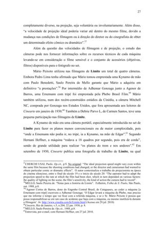 27
completamente diverso, na projeção, seja voluntária ou involuntariamente. Além disso,
“a velocidade de projeção ideal poderia variar até dentro do mesmo filme, devido a
mudança nas condições de filmagem ou à direção do diretor ou do cinegrafista de obter
um determinado efeito cômico ou dramático”.57
Além da questão das velocidades de filmagem e de projeção, o estudo das
câmeras pode nos fornecer informações sobre os recursos técnicos de cada máquina
levando-se em consideração o filme sensível e o conjunto de acessórios (objetivas,
filtros) disponíveis para o fotógrafo no set.
Mário Peixoto utilizou nas filmagens de Limite um total de quatro câmeras.
Embora Pedro Lima tenha afirmado que Mário tomou emprestada uma Kynamo de mão
com Paulo Benedetti, Saulo Pereira de Mello garante que Mário a adquiriu em
definitivo “a prestações”.58
Por intermédio de Adhemar Gonzaga junto a Agenor de
Barros, uma Ernemann com tripé foi emprestada pela Phebo Brasil Film.59
Mário
também utilizou, num dos recém-construídos estúdios da Cinédia, a câmera Mitchell
NC, comprada por Gonzaga nos Estados Unidos, que fora apresentada aos leitores de
Cinearte em janeiro de 1930.60
Também a Debrie Parvo L, de Carmen Santos, teve uma
pequena participação nas filmagens de Limite.
A Kynamo de mão era uma câmera portátil, especialmente introduzida no set de
Limite para fazer os planos menos convencionais ou de maior complexidade, pois
“onde a Ernemann não podia ir, no tripé, ia a Kynamo, na mão de Edgar”.61
Segundo
Hernani Heffner, a máquina “rodava a 18 quadros por segundo, pois era de corda”,
sendo de grande utilidade para realizar “os planos do trem e nos andores”.62
Em
setembro de 1930, Cinearte publica uma fotografia de trabalho de Limite, na qual
57
CHERCHI USAI, Paolo. Op.cit., p.9. No original: “The ideal projection speed might vary even within
the same film because the shooting conditions had changed, or the director and cameraman had wanted to
obtain particular comic or dramatic effects”. O autor contextualiza o trabalho do projecionista na época
do cinema silencioso, entre o final do século 19 e o início do século 20: “The operator had to adapt the
projection speed to the rate at which the film had been shot, which in turn depended on various factors:
the quality of lighting on the scene, the film’s sensitivity, the kind of action the camera had to record”.
58
MELLO, Saulo Pereira de. “Notas para a história de Limite”. Folhetim, Folha de S. Paulo, São Paulo,
out. 1988, p.8.
59
“Agenor Cortes de Barros, dono do Engenho Central Brasil, de Cataguases, ao ceder a máquina [a
Ernemann com tripé] escrevera a Adhemar Gonzaga: ‘O Edgar levará a máquina da Phebo, mas preciso
que me informe o tempo que vai ficar com a referida máquina, e se o Sr. Mário Peixoto é pessoa que
possa responsabilizar-se em um caso de acidente que haja com a máquina, ou mesmo inutilizá-la durante
a filmagem’. In: http://www.cinedia.com.br/Limite.html (Acesso em 29 jul. 2010)
60
Cinearte, Rio de Janeiro, v.5, n.204, 22 jan. 1930, p. 8.
61
MELLO, Saulo Pereira de. Op.cit., 1988, p.8.
62
Entrevista, por e-mail, com Hernani Heffner, em 27 jul. 2010.
 