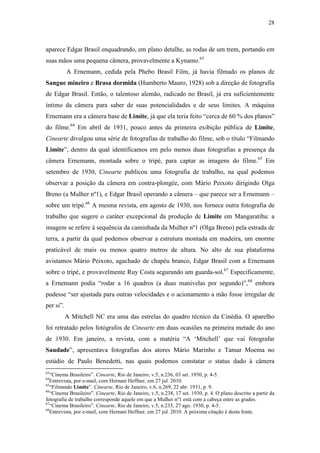 28
aparece Edgar Brasil enquadrando, em plano detalhe, as rodas de um trem, portando em
suas mãos uma pequena câmera, provavelmente a Kynamo.63
A Ernemann, cedida pela Phebo Brasil Film, já havia filmado os planos de
Sangue mineiro e Brasa dormida (Humberto Mauro, 1928) sob a direção de fotografia
de Edgar Brasil. Então, o talentoso alemão, radicado no Brasil, já era suficientemente
íntimo da câmera para saber de suas potencialidades e de seus limites. A máquina
Ernemann era a câmera base de Limite, já que ela teria feito “cerca de 60 % dos planos”
do filme.64
Em abril de 1931, pouco antes da primeira exibição pública de Limite,
Cinearte divulgou uma série de fotografias de trabalho do filme, sob o título “Filmando
Limite”, dentro da qual identificamos em pelo menos duas fotografias a presença da
câmera Ernemann, montada sobre o tripé, para captar as imagens do filme.65
Em
setembro de 1930, Cinearte publicou uma fotografia de trabalho, na qual podemos
observar a posição da câmera em contra-plongée, com Mário Peixoto dirigindo Olga
Breno (a Mulher nº1), e Edgar Brasil operando a câmera – que parece ser a Ernemann –
sobre um tripé.66
A mesma revista, em agosto de 1930, nos fornece outra fotografia de
trabalho que sugere o caráter excepcional da produção de Limite em Mangaratiba: a
imagem se refere à sequência da caminhada da Mulher nº1 (Olga Breno) pela estrada de
terra, a partir da qual podemos observar a estrutura montada em madeira, um enorme
praticável de mais ou menos quatro metros de altura. No alto de sua plataforma
avistamos Mário Peixoto, agachado de chapéu branco, Edgar Brasil com a Ernemann
sobre o tripé, e provavelmente Ruy Costa segurando um guarda-sol.67
Especificamente,
a Ernemann podia “rodar a 16 quadros (a duas manivelas por segundo)”,68
embora
pudesse “ser ajustada para outras velocidades e o acionamento a mão fosse irregular de
per si”.
A Mitchell NC era uma das estrelas do quadro técnico da Cinédia. O aparelho
foi retratado pelos fotógrafos de Cinearte em duas ocasiões na primeira metade do ano
de 1930. Em janeiro, a revista, com a matéria “A ‘Mitchell’ que vai fotografar
Saudade”, apresentava fotografias dos atores Mário Marinho e Tamar Moema no
estúdio de Paulo Benedetti, nas quais podemos constatar o status dado à câmera
63
“Cinema Brasileiro”. Cinearte, Rio de Janeiro, v.5, n.236, 03 set. 1930, p. 4-5.
64
Entrevista, por e-mail, com Hernani Heffner, em 27 jul. 2010.
65
“Filmando Limite”. Cinearte, Rio de Janeiro, v.6, n.269, 22 abr. 1931, p. 9.
66
“Cinema Brasileiro”. Cinearte, Rio de Janeiro, v.5, n.238, 17 set. 1930, p. 4. O plano descrito a partir da
fotografia de trabalho corresponde aquele em que a Mulher nº1 está com a cabeça entre as grades.
67
“Cinema Brasileiro”. Cinearte, Rio de Janeiro, v.5, n.235, 27 ago. 1930, p. 4-5.
68
Entrevista, por e-mail, com Hernani Heffner, em 27 jul. 2010. A próxima citação é desta fonte.
 