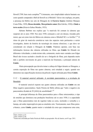 31
Howell 2709, bem mais completa.80
Certamente, esta simplicidade reduzia bastante seu
custo quando comparado à Bell & Howell ou à Mitchell. Talvez isto explique, em parte,
a presença da Debrie nos sets de filmagem de A Escrava Isaura (Antônio Marques
Costa Filho, 1929), Brasa dormida, Meu primeiro amor (Rui Galvão, 1930) e Onde a
terra acaba (Octavio Gabus Mendes, 1933).
Adriano Barbuto nos explica que “a manivela foi comum às câmeras que
surgiram até os anos 1920. Nos anos 1930, começam a cair em desuso, trocadas pelo
motor, que sai como item de fábrica em câmeras como a Mitchell NC e a Arriflex”.81
O
ritmo do girar da manivela constitui-se num dos aspectos mais pertinentes a serem
investigados, dentro da história da tecnologia do cinema silencioso, e que deve ser
considerado em relação à filmagem de Limite. Podemos apontar, com base nas
informações técnicas das câmeras utilizadas no filme, que Limite foi filmado em
diferentes velocidades, e ainda teriam sido, certamente, muito mais variadas caso Edgar
Brasil não tivesse aceitado o desafio de ser o fotógrafo do filme, pois dependia muito
dele o perfeito movimento de girar a manivela da Ernemann, a principal câmera de
Limite.
Outra preocupação que deveria tomar a cabeça de Edgar durante as filmagens, a
correta exposição do filme nas quatro câmeras, será estudada a seguir, quando nos
deteremos nas especificações técnicas da película virgem utilizada para filmar Limite.
2.1.2 – O material sensível utilizado: A novidade pancromática e a revelação de
Benedetti
O material sensível exposto nas quatro câmeras utilizadas em Limite era um
filme negativo pancromático. Saulo Pereira de Mello afirma que “todo o negativo era
pancromático Kodak de 25 [ASA] de sensibilidade”.82
A principal diferença do filme pancromático para o filme ortocromático, o tipo
de emulsão que dominava nas produções brasileiras até os anos 1930, é a capacidade
que o filme pancromático tem de registrar todas as cores, incluindo o vermelho e o
laranja, até então imperceptíveis para as emulsões orto. Teoricamente, num filme preto-
e-branco, como Limite, quanto maior a variedade de cores que compusesse uma cena,
80
Idem. Ibidem, p.23.
81
Idem. Ibidem, p.20.
82
Entrevista concedida por Saulo Pereira de Mello ao pesquisador. Rio de Janeiro, em 01 ago. 2011.
 