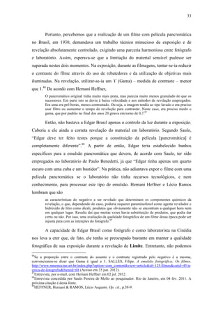 33
Portanto, percebemos que a realização de um filme com película pancromática
no Brasil, em 1930, demandava um trabalho técnico minucioso de exposição e de
revelação absolutamente controlado, exigindo uma parceria harmoniosa entre fotógrafo
e laboratório. Assim, esperava-se que a limitação do material sensível pudesse ser
superada nestes dois momentos. Na exposição, durante as filmagens, tentar-se-ia reduzir
o contraste do filme através do uso de rebatedores e da utilização de objetivas mais
iluminadas. Na revelação, utilizar-se-ia um ϒ (Gama) – medida de contraste – menor
que 1.86
De acordo com Hernani Heffner,
O pancromático original tinha muito mais prata, mas parecia muito menos granulado do que os
sucessores. Em parte isto se devia à baixa velocidade e aos métodos de revelação empregados.
Era uma era pré-borax, menos contrastado. Ou seja, a imagem tendia ao tipo lavado e era preciso
usar filtro ou aumentar o tempo de revelação para contrastar. Neste caso, era preciso medir o
gama, que por padrão no final dos anos 20 girava em torno de 0,7.87
Então, não bastava a Edgar Brasil apenas o controle da luz durante a exposição.
Caberia a ele ainda a correta revelação do material em laboratório. Segundo Saulo,
“Edgar deve ter feito testes porque a constituição da película [pancromática] é
completamente diferente”.88
A partir de então, Edgar teria estabelecido banhos
específicos para a emulsão pancromática que devem, de acordo com Saulo, ter sido
empregados no laboratório de Paulo Benedetti, já que “Edgar tinha apenas um quarto
escuro com uma cuba e um bastidor”. Na prática, não adiantava expor o filme com uma
película pancromática se o laboratório não tinha recursos tecnológicos, e nem
conhecimento, para processar este tipo de emulsão. Hernani Heffner e Lécio Ramos
lembram que são
as características do negativo a ser revelado que determinam os componentes químicos da
revelação, o que, dependendo do caso, poderia requerer paraminofenol como agente revelador e
hidróxido de lítio como álcali, produtos que obviamente não se encontram a qualquer hora nem
em qualquer lugar. Resulta daí que muitas vezes havia substituição de produtos, que podia dar
certo ou não. Por isso, uma avaliação da qualidade fotográfica de um filme dessa época pode ser
injusta para com as intenções do fotógrafo.89
A capacidade de Edgar Brasil como fotógrafo e como laboratorista na Cinédia
nos leva a crer que, de fato, ele tenha se preocupado bastante em manter a qualidade
fotográfica de sua exposição durante a revelação de Limite. Entretanto, não podemos
86
Se a proporção entre o contraste do assunto e o contraste registrado pelo negativo é a mesma,
convencionou-se dizer que Gama é igual a 1. SALLES, Filipe. A emulsão fotográfica: Os filmes.
http://www.mnemocine.art.br/index.php?option=com_content&view=article&id=125:filmes&catid=45:te
cnica-de-fotografia&Itemid=68 (Acesso em 25 jun. 2012).
87
Entrevista, por e-mail, com Hernani Heffner em 02 jul. 2012.
88
Entrevista concedida por Saulo Pereira de Mello ao pesquisador. Rio de Janeiro, em 04 fev. 2011. A
próxima citação é desta fonte.
89
HEFFNER, Hernani & RAMOS, Lécio Augusto. Op. cit., p.38-9.
 