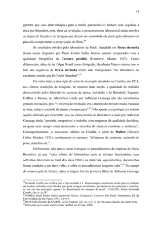 34
garantir que suas determinações para o banho pancromático tenham sido seguidas à
risca por Benedetti, pois, além da revelação, o processamento laboratorial ainda envolve
as etapas de fixação e de lavagem que devem ser controladas de perto pelo laboratorista
para não comprometer a preservação do filme.90
Os resultados obtidos pelo laboratório de Paulo Benedetti em Brasa dormida
foram muito elogiados por Paulo Emilio Salles Gomes quando comparados com a
qualidade fotográfica de Tesouro perdido (Humberto Mauro, 1927). Como
diferenciais, além de ter Edgar Brasil como fotógrafo, Humberto Mauro contou com o
fato dos negativos de Brasa dormida terem sido manipulados “no laboratório do
excelente artesão que foi Paulo Benedetti”.91
Por outro lado, a descrição do setor de revelação montado na Cinédia, em 1931,
nos oferece condições de imaginar, de maneira mais ampla, a qualidade do trabalho
desenvolvido pelos laboratórios cariocas da época, incluindo o de Benedetti. Segundo
Heffner e Ramos, no laboratório criado por Adhemar Gonzaga não são encontradas
grandes inovações, pois “o sistema de revelação era o mesmo do período mudo, baseado
no tear, cubas e controle de tempo e temperatura”.92
Não apenas a tecnologia era similar
àquela utilizada por Benedetti, mas na rotina dentro do laboratório criado por Adhemar
Gonzaga ainda “persistia insuperável o trabalho com reagentes de qualidade duvidosa,
os quais nem sempre eram misturados e mexidos de maneira constante e uniforme”.
Consequentemente, os resultados obtidos na Cinédia, a partir de Mulher (Octavio
Gabus Mendes, 1931), continuavam os mesmos: “diferenças de contraste, acúmulo de
prata, manchas etc.”.
Infelizmente, não temos como averiguar os procedimentos da empresa de Paulo
Benedetti, já que “nada sobrou do laboratório, pois as últimas funcionárias, suas
sobrinhas faleceram no final dos anos 1960 e os materiais, equipamentos, documentos
foram vendidos a um ferro-velho, e sobre os procedimentos ninguém sabe”.93
No campo
da conservação de filmes, talvez o trágico fim do primeiro filme de Adhemar Gonzaga
90
Fernanda Coelho nos explica que o hipo residual é a “denominação comumente aceita para os resíduos
do produto utilizado como fixador que, pela lavagem insuficiente, permanecem nas películas e constitui-
se em um dos principais agentes da deterioração da imagem de prata”. COELHO, Maria Fernanda
Curado. Op.cit., p.247.
91
GOMES, Paulo Emilio Salles. Humberto Mauro, Cataguases, Cinearte. São Paulo: Perspectiva, Ed. da
Universidade de São Paulo, 1974, p.248-9.
92
HEFFNER, Hernani & RAMOS, Lécio Augusto. Op. cit., p.33-4. As próximas citações são desta fonte.
93
Entrevista, por e-mail, com Hernani Heffner em 07 mar. 2010.
 
