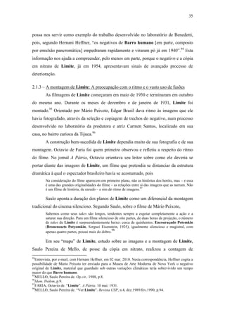 35
possa nos servir como exemplo do trabalho desenvolvido no laboratório de Benedetti,
pois, segundo Hernani Heffner, “os negativos de Barro humano [em parte, composto
por emulsão pancromática] empedraram rapidamente e viraram pó já em 1940”.94
Esta
informação nos ajuda a compreender, pelo menos em parte, porque o negativo e a cópia
em nitrato de Limite, já em 1954, apresentavam sinais de avançado processo de
deterioração.
2.1.3 – A montagem de Limite: A preocupação com o ritmo e o vasto uso de fusões
As filmagens de Limite começaram em maio de 1930 e terminaram em outubro
do mesmo ano. Durante os meses de dezembro e de janeiro de 1931, Limite foi
montado.95
Orientado por Mário Peixoto, Edgar Brasil dava ritmo às imagens que ele
havia fotografado, através da seleção e copiagem de trechos do negativo, num processo
desenvolvido no laboratório da produtora e atriz Carmen Santos, localizado em sua
casa, no bairro carioca da Tijuca.96
A construção bem-sucedida de Limite dependia muito de sua fotografia e de sua
montagem. Octavio de Faria foi quem primeiro observou e refletiu a respeito do ritmo
do filme. No jornal A Pátria, Octavio orientava seu leitor sobre como ele deveria se
portar diante das imagens de Limite, um filme que pretendia se distanciar da estrutura
dramática à qual o espectador brasileiro havia se acostumado, pois
Na consideração do filme aparecem em primeiro plano, não as histórias dos heróis, mas – e essa
é uma das grandes originalidades do filme – as relações entre si das imagens que as narram. Não
é um filme de história, de enredo – e sim de ritmo de imagens.97
Saulo aponta a duração dos planos de Limite como um diferencial da montagem
tradicional do cinema silencioso. Segundo Saulo, sobre o filme de Mário Peixoto,
Sabemos como seus takes são longos, tendentes sempre a esgotar completamente a ação e a
saturar sua direção. Para um filme silencioso de oito partes, de duas horas de projeção, o número
de takes de Limite é surpreendentemente baixo: cerca de quinhentos. Encouraçado Potemkin
(Bronenosets Potyomkin, Serguei Eisenstein, 1925), igualmente silencioso e magistral, com
apenas quatro partes, possui mais do dobro.
98
Em seu “mapa” de Limite, estudo sobre as imagens e a montagem de Limite,
Saulo Pereira de Mello, de posse da cópia em nitrato, realizou a contagem de
94
Entrevista, por e-mail, com Hernani Heffner, em 02 mar. 2010. Nesta correspondência, Heffner cogita a
possibilidade de Mário Peixoto ter enviado para o Museu de Arte Moderna de Nova York o negativo
original de Limite, material que guardado sob outras variações climáticas teria sobrevivido um tempo
maior do que Barro humano.
95
MELLO, Saulo Pereira de. Op.cit., 1988, p.8.
96
Idem. Ibidem, p.9.
97
FARIA, Octavio de. “Limite”. A Pátria. 10 mai. 1931.
98
MELLO, Saulo Pereira de. “Ver Limite”. Revista USP, n.4, dez.1989/fev.1990, p.94.
 