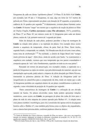 36
fotogramas de cada um destes “quinhentos planos”. O Plano 52 do Rolo 4 de Limite,
por exemplo, tem 45 pés e 3 fotogramas, ou seja, algo em torno de 13,7 metros de
película em 35mm, representando um plano com duração de 45 segundos, se projetado a
cadência de 16 quadros por segundo.99
Evidentemente, existem planos bastante curtos
em Limite. O mesmo “mapa” nos mostra que a sequência da reação da plateia ao filme
de Charles Chaplin, Carlitos encrencou a zona (The adventurer, 1917), contabiliza,
do Plano 37 ao Plano 45, um número exato de 12 fotogramas para cada um destes
planos, menos de 1 pé, portanto menos de 1 segundo por plano.
Além da duração de cada plano, podemos perceber a força da montagem de
Limite na relação entre planos e na repetição de planos. Um exemplo disso ocorre
durante a sequência da tempestade, clímax da parte final do filme. Neste trecho,
segundo Saulo, a tempestade, na verdade, “foi filmada num dia de sol com o mar calmo,
numa zona de arrebentação”.100
Na realidade, a câmera de Edgar Brasil está “sempre
muito próxima da água”. Além disso, ainda de acordo com Saulo, “se examinarmos a
sequência com cuidado, veremos que essa tempestade que nos parece avassaladora é
composta apenas de ‘sete’ takes fundamentais, repetidos no todo ou em suas partes”.
Pensando em termos de preservação, nos exemplos citados, a supressão ou a
perda de fotogramas na cópia em nitrato, seja pela deterioração do material, seja por sua
manipulação equivocada, pode reduzir o impacto do efeito desejado por Mário Peixoto,
transmitido às primeiras plateias do filme. A redução de fotogramas pode ser
insignificante ou catastrófica para a compreensão da obra, tendo em mente que a cada
16 fotogramas perdidos em sequência dentro de um plano, contabilizamos a perda de 1
segundo, a uma velocidade de projeção de 16 quadros por segundo.
Outra característica da montagem de Limite é a utilização de um elevado
número de fusões. Os planos envolvidos numa fusão podem apresentar relações
semânticas, como ocorre em Limite, na passagem do plano das rodas do trem para o
plano da roda de uma máquina de costura operada pela Mulher nº1. A relação entre
estes planos também é morfológica, pois ela é construída não apenas através da pequena
história sobre a Mulher nº1, mas também pela forma como os objetos são enquadrados,
com a câmera bem próxima deles, conforme podemos observar abaixo:
99
A Tabela de Medidas dos Filmes relaciona o tamanho do filme em metros – pés com a sua respectiva
duração em minutos, adaptando tal relação às diferentes velocidades de projeção (16, 18, 20, 22 e 24
quadros por segundo). CHERCHI USAI, Paolo. Op.cit., pp.170-4.
100
MELLO, Saulo Pereira de. Op.cit., dez.1989/fev.1990, p.100. As próximas citações são desta fonte.
 
