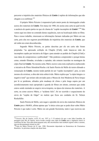 38
percorrer a trajetória dos materiais fílmicos de Limite é repleto de informações que não
chegam a se confirmar.103
O próprio Mário Peixoto é responsável pelo maior ponto de interrogação criado
acerca dos materiais de Limite. Em março de 1980, ele assina uma carta na qual revela
a ausência de quatro partes no que ele chama de “copião incompleto de Limite”.104
Não
vamos aqui nos deter no conteúdo destas sequências, nem na localização delas no filme.
Para o nosso trabalho, interessam as informações factuais indicadas por Mário em sua
carta, pois elas nos sugerem possibilidades de trajetórias dos materiais de Limite, que
até então nos eram desconhecidas.
Segundo Mário Peixoto, as partes descritas por ele em carta não foram
projetadas “na apressada exibição do Chaplin [Club], onde lançou-se mão do
incompleto copião por iniciativa de Edgar e para atender ao pedido do Chaplin [Club] e
suas datas de compromisso e publicidade”. Não podemos compreender o porquê destas
cenas, estando filmadas, reveladas e copiadas, não estarem inseridas na montagem da
cópia final de Limite. Na mesma carta, Mário escreve uma nota explicativa enaltecendo
a iniciativa de Plínio Süssekind Rocha e de Saulo Pereira de Mello de terem efetuado a
restauração de Limite, mesmo tendo partido de um “copião incompleto”, pois, se nem
mesmo ele existisse, a obra não teria sobrevivido. Mário explica que “a cópia íntegra e o
negativo total” que teriam sido enviados para o Museu de Arte Moderna de Nova Iorque
por lá se perderam, afetados pela mudança de clima e pela longa espera por um
acondicionamento mais apropriado à guarda de filmes em nitrato, estrutura que ainda
estava sendo montada no arquivo nova-iorquino, na época da remessa dos materiais. A
sorte, ou como escreve Mário, o “acidente feliz”, foi ter ocorrido o esquecimento do
envio do “copião de Edgar” no malote que ficou aos cuidados do Sr. Nelson
Rockefeller.
Saulo Pereira de Mello, sem negar o episódio do envio dos materiais fílmicos de
Limite para o MoMA, afirma apenas que “a única coisa que se pode dizer sobre Mário
Peixoto é que nada é certo. Mário era um grande ficcionista, tanto é que escreveu um
103
Cinearte, Rio de Janeiro, n.472, 01 out. 1937, p. 5. O anúncio de que o ator John Carradine, de
passagem pelo Rio de Janeiro, havia levado consigo uma cópia de Limite para a Inglaterra nunca se
confirmou de fato. Para além desta pequena nota, não encontramos mais nenhum registro sobre o assunto,
seja em documentação textual ou oral.
104
Carta de Mário Peixoto de 01 mar. 1980. Documento depositado na Hemeroteca da Cinemateca
Brasileira. As próximas citações são desta fonte.
 