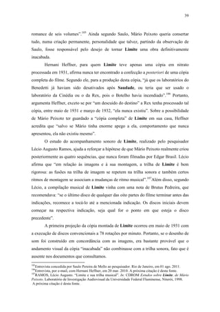 39
romance de seis volumes”.105
Ainda segundo Saulo, Mário Peixoto queria consertar
tudo, numa criação permanente, personalidade que talvez, partindo da observação de
Saulo, fosse responsável pelo desejo de tornar Limite uma obra definitivamente
inacabada.
Hernani Heffner, para quem Limite teve apenas uma cópia em nitrato
processada em 1931, afirma nunca ter encontrado a confecção a posteriori de uma cópia
completa do filme. Segundo ele, para a produção desta cópia, “já que os laboratórios do
Benedetti já haviam sido desativados após Saudade, ou teria que ser usado o
laboratório da Cinédia ou o da Rex, pois o Botelho havia incendiado”.106
Portanto,
argumenta Heffner, exceto se por “um descuido do destino” a Rex tenha processado tal
cópia, entre maio de 1931 e março de 1932, “ela nunca existiu”. Sobre a possibilidade
de Mário Peixoto ter guardado a “cópia completa” de Limite em sua casa, Heffner
acredita que “salvo se Mário tinha enorme apego a ela, comportamento que nunca
apresentou, ela não existiu mesmo”.
O estudo do acompanhamento sonoro de Limite, realizado pelo pesquisador
Lécio Augusto Ramos, ajuda a reforçar a hipótese de que Mário Peixoto realmente criou
posteriormente as quatro sequências, que nunca foram filmadas por Edgar Brasil. Lécio
afirma que “em relação às imagens e à sua montagem, a trilha de Limite é bem
rigorosa: as fusões na trilha de imagem se repetem na trilha sonora e também certos
ritmos de montagem se associam a mudanças de ritmo musical”.107
Além disso, segundo
Lécio, a compilação musical de Limite vinha com uma nota de Brutus Pedreira, que
recomendava: “se o último disco de qualquer das oito partes do filme terminar antes das
indicações, recomece a tocá-lo até a mencionada indicação. Os discos iniciais devem
começar na respectiva indicação, seja qual for o ponto em que esteja o disco
precedente”.
A primeira projeção da cópia montada de Limite ocorreu em maio de 1931 com
a execução de discos convencionais a 78 rotações por minuto. Portanto, se o desenho de
som foi construído em concordância com as imagens, era bastante provável que o
andamento visual da cópia “inacabada” não combinasse com a trilha sonora, fato que é
ausente nos documentos que consultamos.
105
Entrevista concedida por Saulo Pereira de Mello ao pesquisador. Rio de Janeiro, em 01 ago. 2011.
106
Entrevista, por e-mail, com Hernani Heffner, em 20 mar. 2010. A próxima citação é desta fonte.
107
RAMOS, Lécio Augusto. “Limite e sua trilha musical”. In: CDROM Estudos sobre Limite, de Mário
Peixoto. Laboratório de Investigação Audiovisual da Universidade Federal Fluminense, Niterói, 1998.
A próxima citação é desta fonte.
 