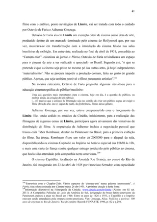 41
filme com o público, ponto nevrálgico de Limite, vai ser tratada com todo o cuidado
por Octavio de Faria e Adhemar Gonzaga.
Octavio de Faria via em Limite um exemplo cabal de cinema como obra de arte,
produzido dentro de um mercado dominado pelo cinema de Hollywood que, por sua
vez, mostrava-se em transformação com a introdução do cinema falado nas salas
brasileiras de exibição. Em entrevista, realizada no final de abril de 1931, concedida ao
“Camera-man”, colunista do jornal A Pátria, Octavio de Faria reivindicava um espaço
para o cinema de arte a ser realizado e apreciado no Brasil. Segundo ele, “o que se
pretende é que o cinema seja posto no mesmo pé das outras artes, já hoje independentes
‘materialmente’. Não se procura impedir a produção comum, feita ao gosto do grande
público. Apenas, que seja também possível o filme puramente artístico”.108
Na mesma entrevista, Octavio de Faria propunha algumas iniciativas para a
educação cinematográfica do público brasileiro:
Uma das questões mais importantes para o cinema, hoje em dia, é a questão do público, ou
melhor ainda, da criação de um público.
[...] É preciso que o esforço de libertação seja no sentido de criar um público capaz de exigir o
filme obra de arte, isto é: capaz de pedir, de preferência, filmes desse gênero.
Adhemar Gonzaga, por sua vez, estava comprometido com o lançamento de
Limite. Ele, tendo cedido os estúdios da Cinédia, inicialmente, para a realização das
filmagens de algumas cenas de Limite, participava agora ativamente das tentativas de
distribuição do filme. A empreitada de Adhemar incluiu a negociação pessoal que
travou com Tibor Rombauer, diretor da Paramount no Brasil, para a primeira exibição
do filme. Na época, Rombauer fixou um valor de 200$000 para o aluguel da sala,
disponibilizando os cinemas Capitólio ou Império no horário especial das 10h30 às 12h,
e mais uma carta de fiança contra qualquer estrago produzido pelo público ao cinema,
que havia sido arrendado pela companhia norte-americana.109
O cinema Capitólio, localizado na Avenida Rio Branco, no centro do Rio de
Janeiro, foi inaugurado em 23 de abril de 1925 por Francisco Serrador, com capacidade
108
“Entrevista com o Chaplin-Club: Vários aspectos do ‘cinema-arte’ numa palestra interessante”. A
Pátria. (na coluna assinada por Câmera-man). 28 abr 1931. A próxima citação é desta fonte.
109
Informação disponível na Filmografia da Cinédia. www.cinedia.com.br/limite (Acesso em 02 set.
2011). A Companhia Películas de Luxo da América do Sul, designação do braço latino-americano da
Paramount, passou a atuar no Brasil em 1916. Entre os anos de 1926 e 1931, o Capitólio e o Império
estavam sendo arrendados pela empresa norte-americana. Ver: Gonzaga, Alice. Palácios e poeiras: 100
anos de cinemas no Rio de Janeiro. Rio de Janeiro: Record: FUNARTE, 1996, p.102 e p.298.
 