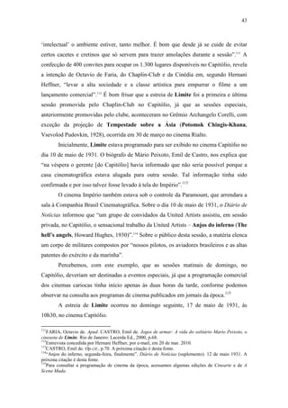 43
‘intelectual’ o ambiente estiver, tanto melhor. É bom que desde já se cuide de evitar
certos cacetes e cretinos que só servem para trazer amolações durante a sessão”.111
A
confecção de 400 convites para ocupar os 1.300 lugares disponíveis no Capitólio, revela
a intenção de Octavio de Faria, do Chaplin-Club e da Cinédia em, segundo Hernani
Heffner, “levar a alta sociedade e a classe artística para empurrar o filme a um
lançamento comercial”.112
É bom frisar que a estreia de Limite foi a primeira e última
sessão promovida pelo Chaplin-Club no Capitólio, já que as sessões especiais,
anteriormente promovidas pelo clube, aconteceram no Grêmio Archangelo Corelli, com
exceção da projeção de Tempestade sobre a Ásia (Potomok Chingis-Khana,
Vsevolod Pudovkin, 1928), ocorrida em 30 de março no cinema Rialto.
Inicialmente, Limite estava programado para ser exibido no cinema Capitólio no
dia 10 de maio de 1931. O biógrafo de Mário Peixoto, Emil de Castro, nos explica que
“na véspera o gerente [do Capitólio] havia informado que não seria possível porque a
casa cinematográfica estava alugada para outra sessão. Tal informação tinha sido
confirmada e por isso talvez fosse levado à tela do Império”.113
O cinema Império também estava sob o controle da Paramount, que arrendara a
sala à Companhia Brasil Cinematográfica. Sobre o dia 10 de maio de 1931, o Diário de
Notícias informou que “um grupo de convidados da United Artists assistiu, em sessão
privada, no Capitólio, o sensacional trabalho da United Artists – Anjos do inferno (The
hell’s angels, Howard Hughes, 1930)”.114
Sobre o público desta sessão, a matéria elenca
um corpo de militares compostos por “nossos pilotos, os aviadores brasileiros e as altas
patentes do exército e da marinha”.
Percebemos, com este exemplo, que as sessões matinais de domingo, no
Capitólio, deveriam ser destinadas a eventos especiais, já que a programação comercial
dos cinemas cariocas tinha início apenas às duas horas da tarde, conforme podemos
observar na consulta aos programas de cinema publicados em jornais da época.115
A estreia de Limite ocorreu no domingo seguinte, 17 de maio de 1931, às
10h30, no cinema Capitólio.
111
FARIA, Octavio de. Apud. CASTRO, Emil de. Jogos de armar: A vida do solitário Mario Peixoto, o
cineasta de Limite. Rio de Janeiro: Lacerda Ed., 2000, p.68.
112
Entrevista concedida por Hernani Heffner, por e-mail, em 20 de mar. 2010.
113
CASTRO, Emil de. Op.cit., p.70. A próxima citação é desta fonte.
114
“Anjos do inferno, segunda-feira, finalmente”. Diário de Notícias (suplemento). 12 de maio 1931. A
próxima citação é desta fonte.
115
Para consultar a programação de cinema da época, acessamos algumas edições de Cinearte e de A
Scena Muda.
 