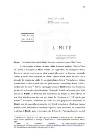 44
Figura 4 - Convite da primeira sessão de Limite. Documento consultado no Arquivo Mário Peixoto.
O convite para a sessão de estreia de Limite destaca os papeis do Chaplin-Club e
da Cinédia, e as funções de Mário Peixoto e de Edgar Brasil na realização do filme.
Embora a capa do convite não se refira ao conteúdo sonoro e a forma de reprodução
durante a sessão, temos condições de afirmar, segundo Saulo Pereira de Mello, que a
projeção das imagens de Limite foi acompanhada por discos a 78 rotações por minuto,
reproduzindo a trilha musical elaborada pelo pianista e musicólogo Brutus Pedreira,
também ator do filme.116
Sobre a reprodução sonora de Limite existe uma divergência
gerada pela informação disponibilizada na Filmografia Brasileira afirmando que a trilha
musical de Limite foi produzida para acompanhar as imagens do filme através de
aparelhos Vitaphone, que tocavam seus discos de 10 minutos a 33 1/3 rotações por
minuto.117
No entanto, acreditamos na versão de Saulo, pesquisador e restaurador de
Limite, que foi endossada recentemente pelo dossiê, compilado e editado por Jacques
Poitrait, acerca do trabalho de restauração digital do filme, anunciando, na ficha técnica
e artística de Limite, que a primeira projeção do filme teve “acompanhamento musical
116
MELLO, Saulo Pereira de. Texto sobre a produção de Limite. In:. CDROM Estudos sobre Limite, de
Mário Peixoto. Laboratório de Investigação Audiovisual da Universidade Federal Fluminense, Niterói,
1998.
117
Limite na Filmografia Brasileira: http://www.cinemateca.gov.br/cgi-
bin/wxis.exe/iah/?IsisScript=iah/iah.xis&base=FILMOGRAFIA&lang=p&nextAction=lnk&exprSearch=
ID=000063&format=detailed.pft#1 (Acesso em 02 set. 2011).
 