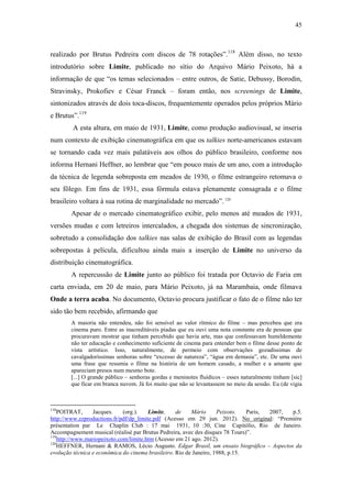 45
realizado por Brutus Pedreira com discos de 78 rotações”.118
Além disso, no texto
introdutório sobre Limite, publicado no sítio do Arquivo Mário Peixoto, há a
informação de que “os temas selecionados – entre outros, de Satie, Debussy, Borodin,
Stravinsky, Prokofiev e César Franck – foram então, nos screenings de Limite,
sintonizados através de dois toca-discos, frequentemente operados pelos próprios Mário
e Brutus”.119
A esta altura, em maio de 1931, Limite, como produção audiovisual, se inseria
num contexto de exibição cinematográfica em que os talkies norte-americanos estavam
se tornando cada vez mais palatáveis aos olhos do público brasileiro, conforme nos
informa Hernani Heffner, ao lembrar que “em pouco mais de um ano, com a introdução
da técnica de legenda sobreposta em meados de 1930, o filme estrangeiro retomava o
seu fôlego. Em fins de 1931, essa fórmula estava plenamente consagrada e o filme
brasileiro voltara à sua rotina de marginalidade no mercado”.120
Apesar de o mercado cinematográfico exibir, pelo menos até meados de 1931,
versões mudas e com letreiros intercalados, a chegada dos sistemas de sincronização,
sobretudo a consolidação dos talkies nas salas de exibição do Brasil com as legendas
sobrepostas à película, dificultou ainda mais a inserção de Limite no universo da
distribuição cinematográfica.
A repercussão de Limite junto ao público foi tratada por Octavio de Faria em
carta enviada, em 20 de maio, para Mário Peixoto, já na Marambaia, onde filmava
Onde a terra acaba. No documento, Octavio procura justificar o fato de o filme não ter
sido tão bem recebido, afirmando que
A maioria não entendeu, não foi sensível ao valor rítmico do filme – mas percebeu que era
cinema puro. Entre as inacreditáveis piadas que eu ouvi uma nota constante era de pessoas que
procuravam mostrar que tinham percebido que havia arte, mas que confessavam humildemente
não ter educação e conhecimento suficiente de cinema para entender bem o filme desse ponto de
vista artístico. Isso, naturalmente, de permeio com observações gozadíssimas de
cavalgadoríssimas senhoras sobre “excesso de natureza”, “água em demasia”, etc. De uma ouvi
uma frase que resumia o filme na história de um homem casado, a mulher e a amante que
apareciam presos num mesmo bote.
[...] O grande público – senhoras gordas e meninotes fluídicos – esses naturalmente tinham [sic]
que ficar em branca nuvem. Já foi muito que não se levantassem no meio da sessão. Eu (de vigia
118
POITRAT, Jacques. (org.). Limite, de Mário Peixoto. Paris, 2007, p.5.
http://www.zzproductions.fr/pdf/dp_limite.pdf (Acesso em 29 jun. 2012). No original: “Première
présentation par Le Chaplin Club : 17 mai 1931, 10 :30, Cine Capitólio, Rio de Janeiro.
Accompagnement musical (réalisé par Brutus Pedreira, avec des disques 78 Tours)”.
119
http://www.mariopeixoto.com/limite.htm (Acesso em 21 ago. 2012).
120
HEFFNER, Hernani & RAMOS, Lécio Augusto. Edgar Brasil, um ensaio biográfico – Aspectos da
evolução técnica e econômica do cinema brasileiro. Rio de Janeiro, 1988, p.15.
 