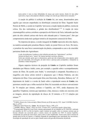 46
numa porta) vi uma ou duas debandadas de moças que assim mesmo, diante do meu olhar
reprovativo, logo se desculparam olhando o relógio em sinal de que tinham horas marcadas.121
A reação do público à exibição de Limite foi, em suma, desanimadora para
aqueles que estavam empenhados na distribuição comercial do filme. Segundo Saulo
Pereira de Mello, a sessão no Capitólio “provocou a reação tépida do público, morna da
crítica, fria dos realizadores, e gelada dos distribuidores”.122
A reação do meio
cinematográfico carioca corrobora a perspectiva de Octavio de Faria, indicando que boa
parte da elite cultural carioca não havia sido educada para o “cinema puro”, fato que
comprometeria ainda mais qualquer tentativa de lançamento comercial do filme.
Na imprensa da época, a sessão inaugural de Limite repercutiu dois dias depois,
na matéria assinada pelo jornalista Marcos André, no jornal Diário da Noite. De início,
o jornalista faz uma breve caracterização da plateia, comparando-a com a do cineclube
parisiense Studio des Agriculteurs:
A sala, divertidíssima. Lembrava a das exibições privadas dos “Agriculteurs”, em Paris.
Artistas do Brasil novo: “astros” do cinema nacional, escritores, pintores...
Gente que entende; gente que se entusiasmou; gente que não compreendeu coisa alguma; gente
que saiu alucinada, com torcicolo, de tanto torcer o pescoço para acompanhar e interpretar as
estranhas e lindas fotografias.123
Alguns aspectos técnicos da projeção de Limite no Capitólio também foram
abordados por Marcos André, como, por exemplo, a questão sobre o acompanhamento
sonoro do filme. De acordo com André, “a sonorização é estupenda. Reconhece-se a
magnífica arte desse artista notável e preguiçoso que é Brutus Pedreira, um dos
intérpretes do filme. Uma sonorização feita com Stravinsky, Borodine, Debussy etc”. O
depoimento de André e a versão de Saulo sobre a reprodução sonora de Limite, nos
permitem concluir que a trilha musical do filme foi executada em discos convencionais
de 78 rotações por minuto, embora o Capitólio, em 1931, ainda dispusesse dos
aparelhos Vitaphone, sistema que reproduzia a fala, músicas e ruídos em sincronia com
as imagens, através da reprodução de discos de 10 minutos a 33 1/3 rotações por
minuto.124
121
FARIA, Octavio de. Carta enviada a Mário Peixoto em 20 de maio de 1931. Apud. CASTRO, Emil de.
Op.cit., p.70-1.
122
MELLO, Saulo Pereira de. Limite. Rio de Janeiro: Rocco, 1996, p.25.
123
ANDRÉ, Marcos. “Bazar”. Diário da Noite. 19 maio 1931. A próxima citação é desta fonte.
124
O pesquisador Rafael de Luna Freire, durante apresentação de seu trabalho na XV SOCINE, realizada
em setembro de 2011 no Rio de Janeiro, expôs à plateia um quadro sobre os cinemas cariocas que já
haviam efetuado sua conversão para o cinema sonoro em setembro de 1929. O cinema Capitólio,
considerado um cinema de extra-classe, estava entre as salas modificadas. Assim como outros cinemas de
grande porte do Rio de Janeiro, o Capitólio dispunha de aparelhagem para reprodução dos movietones,
tecnologia de reprodução de som no qual a banda sonora está gravada diretamente da película.
 
