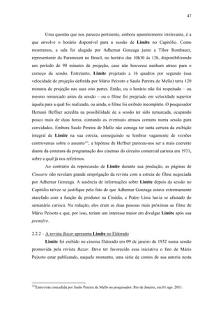 47
Uma questão que nos pareceu pertinente, embora aparentemente irrelevante, é a
que envolve o horário disponível para a sessão de Limite no Capitólio. Como
mostramos, a sala foi alugada por Adhemar Gonzaga junto a Tibor Rombauer,
representante da Paramount no Brasil, no horário das 10h30 às 12h, disponibilizando
um período de 90 minutos de projeção, caso não houvesse nenhum atraso para o
começo da sessão. Entretanto, Limite projetado a 16 quadros por segundo (sua
velocidade de projeção definida por Mário Peixoto e Saulo Pereira de Mello) teria 120
minutos de projeção nas suas oito partes. Então, ou o horário não foi respeitado – ou
mesmo remarcado antes da sessão – ou o filme foi projetado em velocidade superior
àquela para a qual foi realizado, ou ainda, o filme foi exibido incompleto. O pesquisador
Hernani Heffner acredita na possibilidade de a sessão ter sido remarcada, ocupando
pouco mais de duas horas, contando os eventuais atrasos comuns numa sessão para
convidados. Embora Saulo Pereira de Mello não consiga ter tanta certeza da exibição
integral de Limite na sua estreia, conseguindo se lembrar vagamente de versões
controversas sobre o assunto125
, a hipótese de Heffner pareceu-nos ser a mais coerente
diante da estrutura da programação dos cinemas do circuito comercial carioca em 1931,
sobre a qual já nos referimos.
Ao contrário da repercussão de Limite durante sua produção, as páginas de
Cinearte não revelam grande empolgação da revista com a estreia do filme negociada
por Adhemar Gonzaga. A ausência de informações sobre Limite depois da sessão no
Capitólio talvez se justifique pelo fato de que Adhemar Gonzaga estava extremamente
atarefado com a função de produtor na Cinédia, e Pedro Lima havia se afastado do
semanário carioca. Na redação, eles eram as duas pessoas mais próximas ao filme de
Mário Peixoto e que, por isso, teriam um interesse maior em divulgar Limite após sua
première.
2.2.2 – A revista Bazar apresenta Limite no Eldorado
Limite foi exibido no cinema Eldorado em 09 de janeiro de 1932 numa sessão
promovida pela revista Bazar. Deve ter favorecido essa iniciativa o fato de Mário
Peixoto estar publicando, naquele momento, uma série de contos de sua autoria nesta
125
Entrevista concedida por Saulo Pereira de Mello ao pesquisador. Rio de Janeiro, em 01 ago. 2011.
 