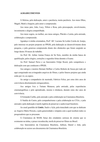 AGRADECIMENTOS
À Heloisa, pela dedicação, amor e paciência, muita paciência. Aos meus filhos,
Magali, Maitê e Joaquim, pelo amor e compreensão.
Aos meus pais, João, Lucy, Nilton e Rosa, pela preocupação, envolvimento,
investimento e alegria compartilhada.
Aos meus sogros, ou melhor, aos meus amigos, Plácido e Lenita, pela amizade,
colaboração e compreensão.
Agradeço à minha orientadora, Profª. Drª. Luciana Sá Leitão Corrêa de Araújo,
pelo interesse no projeto proposto ao PPGIS, pela dedicação ao desenvolvimento desta
pesquisa, e pela generosa compreensão diante dos obstáculos que foram surgindo ao
longo destes 30 meses de trabalho.
Ao Prof. Dr. Arthur Autran Franco de Sá Neto, membro da minha banca de
qualificação, pelos elogios, correções e sugestões feitas durante o Exame.
Ao Prof. Samuel Paiva e ao funcionário Felipe Rossit, pela competência e
dedicação com que conduzem o PPGIS.
Aos amigos e mestres Hernani Heffner e Carlos Roberto de Souza por tudo até
aqui conquistado nos avinagrados arquivos de filmes, e pelos futuros projetos que ainda
estão por vir, eu espero.
Ao amigo e companheiro de mestrado, Fabrício Felice, por estes dois anos de
convivência absolutamente enriquecedores.
Aos amigos Ives e Tatiana Monassa, pela amizade, pelas experiências
cinematográficas e pelo aprendizado, mesmo à distância, durante estes dez anos de
convivência.
À Fernanda Coelho, pela amizade e pela colaboração na Cinemateca Brasileira.
À Natália de Castro, pelo companheirismo e pela colaboração no CTAv, e pela
amizade e pela dedicação à tarefa inglória de preservar o audiovisual brasileiro.
Ao casal guardião de Limite, Saulo e Ayla, pela tenacidade com que se dedicam
ao Arquivo Mário Peixoto, e pela generosidade e simpatia com a qual recebem todos os
pesquisadores que os procuram.
À Cinemateca do MAM, berço dos estudantes cariocas de cinema que se
aventuram na árdua, e pouco reconhecida, tarefa de preservar filmes no Brasil.
Aos funcionários da Cinemateca Brasileira, Adilson, Daniel e João, pela
colaboração no acesso aos documentos da Cinemateca Brasileira.
 