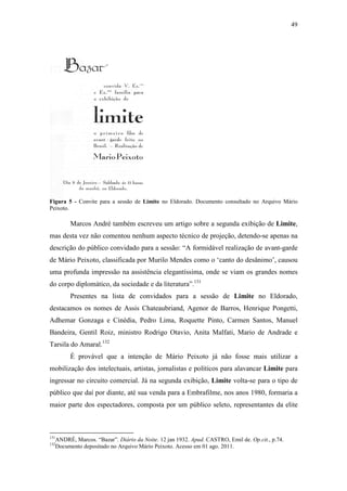 49
Figura 5 - Convite para a sessão de Limite no Eldorado. Documento consultado no Arquivo Mário
Peixoto.
Marcos André também escreveu um artigo sobre a segunda exibição de Limite,
mas desta vez não comentou nenhum aspecto técnico de projeção, detendo-se apenas na
descrição do público convidado para a sessão: “A formidável realização de avant-garde
de Mário Peixoto, classificada por Murilo Mendes como o ‘canto do desânimo’, causou
uma profunda impressão na assistência elegantíssima, onde se viam os grandes nomes
do corpo diplomático, da sociedade e da literatura”.131
Presentes na lista de convidados para a sessão de Limite no Eldorado,
destacamos os nomes de Assis Chateaubriand, Agenor de Barros, Henrique Pongetti,
Adhemar Gonzaga e Cinédia, Pedro Lima, Roquette Pinto, Carmen Santos, Manuel
Bandeira, Gentil Roiz, ministro Rodrigo Otavio, Anita Malfati, Mario de Andrade e
Tarsila do Amaral.132
É provável que a intenção de Mário Peixoto já não fosse mais utilizar a
mobilização dos intelectuais, artistas, jornalistas e políticos para alavancar Limite para
ingressar no circuito comercial. Já na segunda exibição, Limite volta-se para o tipo de
público que daí por diante, até sua venda para a Embrafilme, nos anos 1980, formaria a
maior parte dos espectadores, composta por um público seleto, representantes da elite
131
ANDRÉ, Marcos. “Bazar”. Diário da Noite. 12 jan 1932. Apud. CASTRO, Emil de. Op.cit., p.74.
132
Documento depositado no Arquivo Mário Peixoto. Acesso em 01 ago. 2011.
 