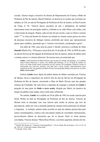 51
ocasião, Alencar elogia a iniciativa do diretor do Departamento de Cinema e Rádio da
Prefeitura do Rio de Janeiro, Maciel Pinheiro, ao descrever as sessões que ocorriam aos
sábados, às 21h, na sala de Divulgação da Prefeitura do Rio de Janeiro, na Rua Evaristo
da Veiga, n° 95: “Através desses encontros de arte e inteligência, há também
interessantes testes de percepção auditiva, exibindo-se no salão filmes com ruídos, sem
a intervenção da imagem. Depois, cada ouvinte diz por escrito, a que se referia o mesmo
ruído”.136
A crítica de Renato de Alencar em relação ao cinema sonoro girava em torno
da presença excessiva de diálogos teatrais, proferidos por atores que representavam
apenas para o público, ignorando que o “cinema é movimento, coordenação e gesto”.
Em julho de 1942, uma nota do jornal A Manhã, noticiava a exibição do filme
Jánosik (Martin Fric, 1936) para a terça-feira dia 14 de julho de 1942, às 8h30 da noite,
na sala do Serviço de Divulgação da Prefeitura do Rio de Janeiro, dentro do debate entre
o cinema sonoro e o cinema silencioso. Na mesma nota, era anunciado que
Limite, o filme brasileiro de Mário Peixoto, que era para ser exibido este domingo, 12, no debate
sobre Cinema Silencioso e Sonoro, fica adiado para domingo, 19, às 10 horas da manhã, em
local a ser ainda fixado (muito certamente um dos cinemas da Cinelândia). Pedimos a todos os
interessados que reservem, portanto, essa data para a nossa reunião, importantíssima como
espetáculo de arte. Por gentileza de Mário Peixoto será projetada também uma parte de seu filme
Onde a terra acaba.137
Embora Limite fosse objeto de análise dentro do debate suscitado por Vinicius
de Moraes, havia a expectativa de exibi-lo fora da sala do Serviço de Divulgação da
Prefeitura do Rio de Janeiro, reinserindo o filme de Mário Peixoto num dos grandes
cinemas da Cinelândia. De certo havia a esperança de conjugar a exibição de Limite à
projeção de uma parte de Onde a terra acaba, dirigida por Mário, na tentativa de
atingir um público mais amplo, num evento mais sofisticado.
No entanto, Limite só é exibido em 28 de julho de 1942 em sessão especial para
Orson Welles na Sala de Divulgação da Prefeitura do Rio de Janeiro. Vinicius de
Moraes tenta se desculpar com seus leitores pela sessão às pressas que teve de
providenciar, tendo em vista a iminente partida do cineasta norte-americano em direção
à Argentina. A exibição, embora tenha ocorrido na sede dos debates promovidos pelo
crítico cinematográfico, contava com uma plateia repleta de convidados internacionais,
provavelmente alheios às discussões que ali se davam. Entre as trinta pessoas
convidadas, Vinicius destaca “Maria Rosa Olivier, a escritora argentina, diretora de Sur,
136
ALENCAR, Renato de. “Fantasias Cinematográficas”. A Scena Muda, Rio de Janeiro, v.22, n.1112, 14
jul. 1942, p.3. A próxima citação é desta fonte.
137
A Manhã. 10 jul. 1942.
 