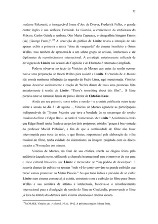 52
madame Falconetti, a inesquecível Joana d’Arc de Dreyer, Frederick Fuller, o grande
cantor inglês e sua senhora, Fernando La Guardia, o conselheiro da embaixada do
México, Carlos Guinle e senhora, Otto Maria Carpeaux, o cinegrafista húngaro Fantos
(sic) [George Fanto]”.138
A descrição do público de Limite revela a intenção de não
apenas exibir a primeira e única “obra de vanguarda” do cinema brasileiro a Orson
Welles, mas também de apresentá-la a um seleto grupo de artistas, intelectuais e até
diplomatas de reconhecimento internacional. A estratégia anteriormente utilizada de
divulgação de Limite nas sessões do Capitólio e do Eldorado é retomada e ampliada.
Pode-se observar no texto de Vinicius de Moraes que antes da sessão ocorrer
houve uma preparação de Orson Welles para assistir a Limite. O cronista de A Manhã
não revela nenhuma influência da sugestão de Pedro Lima, aqui mencionada. Vinicius
apenas descreve sucintamente a reação de Welles diante de mais uma promessa feita
anteriormente à sessão de Limite: “There’s something about this film”... O filme
parecia estar se tornando lenda até para o diretor de Cidadão Kane.
Ainda em seu primeiro texto sobre a sessão – o cronista publicaria outro texto
sobre a sessão no dia 31 de agosto –, Vinicius de Moraes agradece as participações
indispensáveis de “Brutus Pedreira que teve a bondade de se encarregar do roteiro
musical do filme e Edgar Brasil, o notável ‘cameraman’ de Limite.” Acreditamos então
que Edgar Brasil tenha ficado a cargo dos dois projetores, obtidos “graças à boa vontade
do professor Maciel Pinheiro”, a fim de que a continuidade do filme não fosse
interrompida para troca de rolos, e que Brutus, responsável pela elaboração da trilha
musical do filme, tenha cuidado do sincronismo da imagem projetada com os discos
tocados a 78 rotações por minuto.
Vinicius de Moraes, no final de sua crônica, revela os elogios feitos pela
audiência daquela noite, utilizando a chancela internacional para comprovar de vez para
o meio cultural brasileiro que Limite é merecedor de “um pedido de desculpas”. E
haveria chance do público se retratar “indo vê-lo como convém na grande exibição que
breve vamos promover no Metro Passeio.” Ao que tudo indica a previsão de se exibir
Limite num cinema comercial já existia, entretanto com a exibição do filme para Orson
Welles e sua comitiva de artistas e intelectuais, buscava-se o reconhecimento
internacional para a divulgação da sessão do filme na Cinelândia, promovendo o filme
já fora do âmbito dos debates entre cinema silencioso e cinema sonoro.
138
MORAES, Vinicius de. A Manhã. 30 jul. 1942. A próxima citação é desta fonte.
 