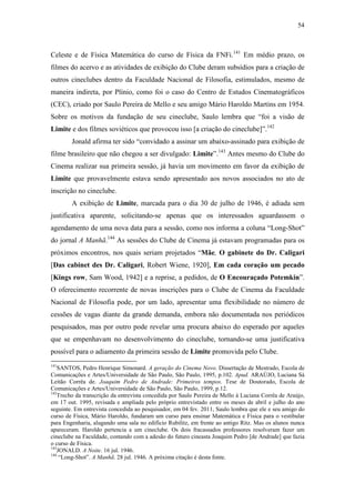 54
Celeste e de Física Matemática do curso de Física da FNFi.141
Em médio prazo, os
filmes do acervo e as atividades de exibição do Clube deram subsídios para a criação de
outros cineclubes dentro da Faculdade Nacional de Filosofia, estimulados, mesmo de
maneira indireta, por Plínio, como foi o caso do Centro de Estudos Cinematográficos
(CEC), criado por Saulo Pereira de Mello e seu amigo Mário Haroldo Martins em 1954.
Sobre os motivos da fundação de seu cineclube, Saulo lembra que “foi a visão de
Limite e dos filmes soviéticos que provocou isso [a criação do cineclube]”.142
Jonald afirma ter sido “convidado a assinar um abaixo-assinado para exibição de
filme brasileiro que não chegou a ser divulgado: Limite”.143
Antes mesmo do Clube do
Cinema realizar sua primeira sessão, já havia um movimento em favor da exibição de
Limite que provavelmente estava sendo apresentado aos novos associados no ato de
inscrição no cineclube.
A exibição de Limite, marcada para o dia 30 de julho de 1946, é adiada sem
justificativa aparente, solicitando-se apenas que os interessados aguardassem o
agendamento de uma nova data para a sessão, como nos informa a coluna “Long-Shot”
do jornal A Manhã.144
As sessões do Clube de Cinema já estavam programadas para os
próximos encontros, nos quais seriam projetados “Mãe, O gabinete do Dr. Caligari
[Das cabinet des Dr. Caligari, Robert Wiene, 1920], Em cada coração um pecado
[Kings row, Sam Wood, 1942] e a reprise, a pedidos, de O Encouraçado Potemkin”.
O oferecimento recorrente de novas inscrições para o Clube de Cinema da Faculdade
Nacional de Filosofia pode, por um lado, apresentar uma flexibilidade no número de
cessões de vagas diante da grande demanda, embora não documentada nos periódicos
pesquisados, mas por outro pode revelar uma procura abaixo do esperado por aqueles
que se empenhavam no desenvolvimento do cineclube, tornando-se uma justificativa
possível para o adiamento da primeira sessão de Limite promovida pelo Clube.
141
SANTOS, Pedro Henrique Simonard. A geração do Cinema Novo. Dissertação de Mestrado, Escola de
Comunicações e Artes/Universidade de São Paulo, São Paulo, 1995, p.102. Apud. ARAÚJO, Luciana Sá
Leitão Corrêa de. Joaquim Pedro de Andrade: Primeiros tempos. Tese de Doutorado, Escola de
Comunicações e Artes/Universidade de São Paulo, São Paulo, 1999, p.12.
142
Trecho da transcrição da entrevista concedida por Saulo Pereira de Mello à Luciana Corrêa de Araújo,
em 17 out. 1995, revisada e ampliada pelo próprio entrevistado entre os meses de abril e julho do ano
seguinte. Em entrevista concedida ao pesquisador, em 04 fev. 2011, Saulo lembra que ele e seu amigo do
curso de Física, Mário Haroldo, fundaram um curso para ensinar Matemática e Física para o vestibular
para Engenharia, alugando uma sala no edifício Rubilitz, em frente ao antigo Ritz. Mas os alunos nunca
apareceram. Haroldo pertencia a um cineclube. Os dois fracassados professores resolveram fazer um
cineclube na Faculdade, contando com a adesão do futuro cineasta Joaquim Pedro [de Andrade] que fazia
o curso de Física.
143
JONALD. A Noite. 16 jul. 1946.
144
“Long-Shot”. A Manhã. 28 jul. 1946. A próxima citação é desta fonte.
 