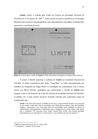 55
Limite, enfim, é exibido pelo Clube de Cinema da Faculdade Nacional de
Filosofia em 23 de agosto de 1946145
, numa sessão na qual os membros da Associação
Brasileira de Cronistas Cinematográficos eram especialmente convidados, bastando-lhes
apresentar a carteirinha de sócio.
Figura 6 - Convite para a sessão de Limite na FNFi. Documento consultado no Arquivo Mário Peixoto.
O jornal A Manhã repercute a exibição de Limite na Faculdade Nacional de
Filosofia. O crítico responsável pela seção “Long-Shot” se refere principalmente aos
trabalhos de fotografia de Edgar Brasil e à montagem em consonância com o roteiro
escrito por Mário Peixoto, qualidades que justificariam a escolha de Limite para
integrar o acervo da filmoteca do Clube de Cinema da Faculdade Nacional de Filosofia.
O público era o mais restrito possível, formado somente pelo espectador capaz de
compreender que
Limite é um filme todo pessoal. Trabalho de arte pura. A representação pictórica da concepção
do seu criador e nada mais. Não foi destinado a ser exibido para as massas. Uma obra destinada
simples e unicamente a ser vista como fonte de curiosidade, como satisfação ao desejo de
conhecimento cinematográfico. Contribuição para o alargamento de nossas ideias sobre aquilo
que o verdadeiro “fã” classifica como sendo Cinema Puro. Enfim, uma criação destinada
principalmente a ser mostrada aos “connoisseurs” e aos estudiosos da arte das imagens.146
145
MELLO, Saulo Pereira de. Op.cit., 1996, p.105.
146
“Long-Shot”. A Manhã. 03 set. 1946.
 