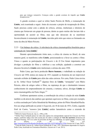 57
para que tentasse restaurá-lo. Começou então a grande aventura de impedir que Limite
desaparecesse.149
A grande aventura a qual se refere Saulo Pereira de Mello, a restauração de
Limite, será examinada a seguir. Antes de executar o projeto de recuperação do filme,
Saulo precisou contar com a adesão de críticos, artistas, intelectuais e diretores de
cinema que formavam um grupo de pessoas, dentre as quais muitas não haviam tido a
oportunidade de assistir ao filme, mas que não deixavam de se manifestar
favoravelmente à restauração de Limite, movidos pelo mito que estava se formando em
torno da obra de Mário Peixoto.
2.2.5 – Um balanço da crítica: A relevância da crítica cinematográfica brasileira para a
construção do “mito Limite”
Durante aproximadamente trinta anos, a crítica de cinema no Brasil, de uma
maneira geral, se manifestou sobre Limite, posicionando-se a favor ou contra o filme.
Vimos o quanto as participações de Cinearte e de O Fan foram importantes para
divulgar a produção do filme e viabilizar a sua exibição, ajudando a construir um
discurso favorável a Limite entre intelectuais e artistas dos anos 1930.
Pedro Lima, que havia produzido Barro humano, e trabalhado na redação de
Cinearte até 1930, tentou em março de 1931 expandir as fronteiras de um improvável
mercado exibidor de Limite para além das salas cariocas. Por carta, Pedro Lima enviou
ao Sr. Arthur Oscar Gerhardt150
algumas fotos de Limite, “arranjadas” com Mário
Peixoto, além de artigos sobre o filme, na esperança de que o destinatário tomasse
conhecimento do empreendimento do cineasta, e tentasse, talvez, divulgar Limite no
meio cinematográfico de Porto Alegre.151
Conforme apontamos acima, a contribuição da crítica à criação do mito Limite
também se dá através das análises que apontam equívocos no filme, como por exemplo,
a crítica assinada por Carlos Süssekind de Mendonça, primo de Plínio Süssekind Rocha.
Em seu artigo publicado no jornal A Esquerda, em 18 de maio de 1931, Carlos, segundo
Emil de Castro, “acusava [em Limite] senões lamentáveis como a extensão de
149
MELLO, Saulo Pereira de. Op.cit., 1996, p.106.
150
Arthur Oscar Gerhardt parece ter sido uma espécie de correspondente especial de Cinearte em Porto
Alegre, conforme indica uma nota escrita por ele sobre a exibição de Vale dos martírios (Francisco de
Almeida Fleming, 1927) no centro de diversões da Praça da Alfândega, na capital gaúcha. Cinearte, Rio
de Janeiro, n.128, 08 ago. 1928, p.8.
http://memoria.bn.br/DocReader/DocReader.aspx?bib=162531&PagFis=5766 (Acesso em 13 ago. 2012).
151
Carta de Pedro Lima ao Sr. Arthur Oscar Gerhardt de 21 mar. 1931. Documento depositado no Arquivo
Pedro Lima, localizado na Cinemateca Brasileira. (Acesso em 11 out. 2011).
 