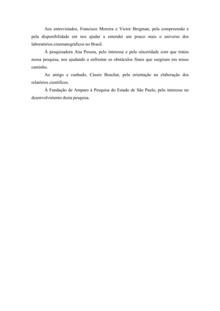 Aos entrevistados, Francisco Moreira e Victor Bregman, pela compreensão e
pela disponibilidade em nos ajudar a entender um pouco mais o universo dos
laboratórios cinematográficos no Brasil.
À pesquisadora Ana Pessoa, pelo interesse e pela sinceridade com que tratou
nossa pesquisa, nos ajudando a enfrentar os obstáculos finais que surgiram em nosso
caminho.
Ao amigo e cunhado, Cássio Boechat, pela orientação na elaboração dos
relatórios científicos.
À Fundação de Amparo à Pesquisa do Estado de São Paulo, pelo interesse no
desenvolvimento desta pesquisa.
 