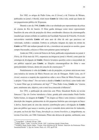 59
Em 1942, os artigos de Pedro Lima, em O Jornal, e de Vinicius de Moraes,
publicados no jornal A Manhã, iriam trazer Limite de volta à tela, ainda que diante de
um pequeníssimo público de 30 pessoas.
Durante o ano de 1946, Limite volta a ser alardeado por representantes da crítica
de cinema do Rio de Janeiro. O filme ganha destaque como único representante
brasileiro de uma série de projeções de obras consideradas clássicos da cinematografia
mundial que seriam exibidos no auditório da Faculdade Nacional de Filosofia. O círculo
universitário mantinha Limite sob uma aura de obra de arte que precisava ser
valorizada, exibida e estudada. Embora as exibições integrais da cópia em nitrato de
Limite na FNFi não tenham passado de três, a insistência em anunciar as sessões, quase
sempre fracassadas, colocava o filme num patamar quase inatingível.
Ainda em 1946, o texto de Octavio de Faria, publicado originalmente no jornal A
Pátria, de 10 de maio de 1931, reapareceu na íntegra no jornal A Manhã, como parte da
estratégia de divulgação de Limite. Octavio levantava questões como a necessidade de
um público especial para Limite, as filiações cinematográficas do filme e suas
particularidades formais, dentro do conceito de cinema-puro.155
Paralelamente à volta de Limite à sala de projeções, os jornais noticiavam mais
uma tentativa de retorno de Mário Peixoto aos sets de filmagem. Pedro Lima, em O
Jornal, escreveu a respeito das expectativas sobre o novo filme de Mário Peixoto, com
o projeto “Cinco almas”. Em seu texto a alusão a Limite é inevitável, como tendo sido
“o maior filme que já realizamos até hoje”.156
Para Pedro Lima, Limite era “cinema
puro, totalmente arte, objetivo, sem a mais leve concessão à bilheteria”.
Em 1952, a publicação da entrevista com Plínio Süssekind Rocha na revista
francesa L’Âge du Cinéma introduzia o leitor, guiado pelo entrevistador Paulo Emilio
Salles Gomes, às imagens de Limite.157
Os elogios ao filme e uma extensa e cuidadosa
descrição das imagens, pertencentes às três pequenas histórias que convergem no barco
à deriva, fazem parte de uma das maiores contribuições para a divulgação de Limite
para um público que nunca o assistiu, já que o conteúdo desta entrevista foi traduzido,
em parte, no livro de Alex Viany, Introdução ao cinema brasileiro, e, integralmente, na
revista Cineclube, em 1960. Entretanto, Plínio não deixava de apontar, sutilmente, uma
155
“Long-Shot”. A Manhã. 04 ago. 1946.
156
LIMA, Pedro. “Tabu”. O Jornal. 20 abr. 1947. A próxima citação é desta fonte.
157
GOMES, Paulo Emilio Salles. “Limite: Film brésilien de M. Peixoto. Interview du Professeur Plinio
Sussekind Rocha”. L’Âge du Cinéma. Paris, n.6, 1952, pp.47-50.
 