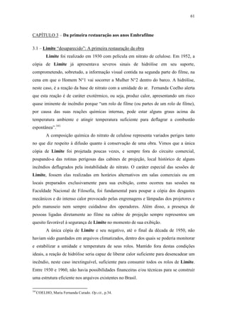 61
CAPÍTULO 3 – Da primeira restauração aos anos Embrafilme
3.1 – Limite “desaparecido”: A primeira restauração da obra
Limite foi realizado em 1930 com película em nitrato de celulose. Em 1952, a
cópia de Limite já apresentava severos sinais de hidrólise em seu suporte,
comprometendo, sobretudo, a informação visual contida na segunda parte do filme, na
cena em que o Homem N°1 vai socorrer a Mulher N°2 dentro do barco. A hidrólise,
neste caso, é a reação da base de nitrato com a umidade do ar. Fernanda Coelho alerta
que esta reação é de caráter exotérmico, ou seja, produz calor, apresentando um risco
quase iminente de incêndio porque “um rolo de filme (ou partes de um rolo de filme),
por causa das suas reações químicas internas, pode estar alguns graus acima da
temperatura ambiente e atingir temperatura suficiente para deflagrar a combustão
espontânea”.161
A composição química do nitrato de celulose representa variados perigos tanto
no que diz respeito à difusão quanto à conservação de uma obra. Vimos que a única
cópia de Limite foi projetada poucas vezes, e sempre fora do circuito comercial,
poupando-a das rotinas perigosas das cabines de projeção, local histórico de alguns
incêndios deflagrados pela instabilidade do nitrato. O caráter especial das sessões de
Limite, fossem elas realizadas em horários alternativos em salas comerciais ou em
locais preparados exclusivamente para sua exibição, como ocorreu nas sessões na
Faculdade Nacional de Filosofia, foi fundamental para poupar a cópia dos desgastes
mecânicos e do intenso calor provocado pelas engrenagens e lâmpadas dos projetores e
pelo manuseio nem sempre cuidadoso dos operadores. Além disso, a presença de
pessoas ligadas diretamente ao filme na cabine de projeção sempre representou um
quesito favorável à segurança de Limite no momento de sua exibição.
A única cópia de Limite e seu negativo, até o final da década de 1950, não
haviam sido guardados em arquivos climatizados, dentro dos quais se poderia monitorar
e estabilizar a umidade e temperatura de seus rolos. Mantido fora destas condições
ideais, a reação de hidrólise seria capaz de liberar calor suficiente para desencadear um
incêndio, neste caso inextinguível, suficiente para consumir todos os rolos de Limite.
Entre 1930 e 1960, não havia possibilidades financeiras e/ou técnicas para se construir
uma estrutura eficiente nos arquivos existentes no Brasil.
161
COELHO, Maria Fernanda Curado. Op.cit., p.34.
 