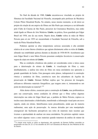 62
No final da década de 1940, Limite encontrava-se vinculado ao projeto de
filmoteca da Faculdade Nacional de Filosofia, encampado pelo professor de Mecânica
Celeste Plínio Süssekind Rocha. No entanto, nesse mesmo momento, se dá início ao
projeto de criação de um arquivo de filmes em São Paulo que começava a ser delineado
pelo Clube de Cinema de São Paulo, precursor da Cinemateca Brasileira, mas então
ainda ligado ao Museu de Arte Moderna. Limite, na prática, ficou guardado por Edgar
Brasil até 1954, ano de sua morte. Depois disso, Limite voltou às mãos de Mário
Peixoto para só em 1959 ser encaminhado à Faculdade Nacional de Filosofia, sob a
tutela de Plínio Süssekind Rocha.
Podemos apontar as altas temperaturas cariocas associadas à alta umidade
relativa do ar como fatores climáticos que agiram diretamente sobre os rolos de Limite,
afetando sua estabilidade química durante as décadas de 1930-40-50. Acreditamos que
nem Edgar Brasil e nem Mário Peixoto possuíam condições favoráveis à conservação
segura da cópia em nitrato de Limite.
Mas as condições climáticas não podem ser consideradas como a única causa
para a deterioração do nitrato de Limite. A visualização do filme e, mais
detalhadamente, a análise dos rolos do filme em mesa enroladeira nos apresenta a
grande quantidade de fusões. Esta passagem entre planos, indispensável à construção
rítmica e semântica do filme, constitui-se num dos calcanhares de Aquiles da
preservação de Limite. Hernani Heffner explica que “no processo de trucagem,
utilizam-se diferentes materiais fotográficos, que reagem entre si, instaurando-se um
ponto de deterioração no material”.162
Além destes efeitos, essenciais para a construção de Limite, mas problemáticos
para sua conservação, temos condições de afirmar que o filme sofreu algumas
intervenções nas mãos de Edgar Brasil que, a pedidos de Mário Peixoto, copiava os
trechos mais deteriorados e hidrolisados, transferindo a informação visual para um novo
suporte, ainda em nitrato. Identificamos neste procedimento, ainda que de maneira
rudimentar, uma ação de preservação. As marcas deixadas por esta manipulação
emergencial são facilmente perceptíveis nos rolos de materiais mais recentes que
tivemos a oportunidade de analisar em mesa enroladeira. No próximo capítulo vamos
nos referir algumas vezes a estes materiais quando tratarmos da análise do máster da
162
A citação neste trecho se refere ao depoimento, não registrado, de Hernani Heffner concedido ao
pesquisador nos dias 20, 22 e 23 de setembro de 2011 na Cinemateca do Museu de Arte Moderna do Rio
de Janeiro.
 