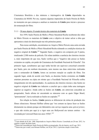 63
Cinemateca Brasileira e dos másteres e internegativo de Limite depositados na
Cinemateca do MAM. Por ora, vejamos algumas impressões de Saulo Pereira de Mello
no momento em que começou a analisar os materiais de Limite para iniciar o processo
de restauração do filme.
3.1.1 – 30 anos depois: O estado técnico dos materiais de Limite
Em 1959, Saulo Pereira de Mello e Plínio Süssekind Rocha receberam das mãos
de Mário Peixoto os materiais de Limite com o objetivo de tentar salvar a obra que
apresentava sinais de deterioração nas três primeiras partes.
Para nossa satisfação, encontramos no Arquivo Mário Peixoto uma carta enviada
por Saulo Pereira de Mello a Plínio Süssekind Rocha relatando as condições técnicas do
negativo original de Limite.163
Segundo Saulo, o negativo era composto por 8 partes,
totalizando 2.500 metros de película. Ele relata também a ausência dos letreiros iniciais
e, mais importante do que isso, Saulo verifica que o “negativo não possui as fusões
existentes no copião, em poder da Cinemateca da Faculdade Nacional de Filosofia”. Em
primeiro lugar, acreditamos que aqui tenha havido um equívoco conceitual cometido
por Saulo, pois em nenhum documento, nem mesmo nas duas entrevistas realizadas
com o restaurador de Limite, lemos ou ouvimos menção ao copião do filme. Em
segundo lugar, ainda de acordo com Saulo, as duzentas fusões existentes em Limite
estariam presentes na cópia em nitrato que a Faculdade Nacional de Filosofia exibiu
integralmente em três oportunidades. As ausências dos letreiros iniciais e das fusões no
negativo original de Limite nos induzem a concluir que a cópia tinha uma metragem
superior ao negativo. Ainda sobre as fusões em Limite, em entrevista concedida ao
pesquisador, Saulo afirma ter encontrado as máscaras com as quais Edgar Brasil,
“penosamente”, havia realizado as fusões no copiador.164
Em relação às fusões, Limite parecia se diferenciar da rotina de produção dos
filmes silenciosos. Hernani Heffner afirma que “era comum na época fazer as fusões
diretamente na câmara porque em laboratório este serviço requeria uma optical printer,
o que não existia por aqui (e a rigor nem em Hollywood em termos estritos – foi
inventada por Linwood Dunn nos anos 1930)”.165
163
Carta datada de 02 abr. 1960. Depositada no Arquivo Mário Peixoto. Consultada em 28 mar. 2012. As
citações a seguir são desta fonte.
164
Entrevista concedida por Saulo Pereira de Mello ao pesquisador. Rio de Janeiro, em 01 ago. 2011.
165
Entrevista, por e-mail, com Hernani Heffner, em 20 jul. 2012. A próxima citação é desta fonte.
 