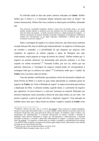 64
Se referindo ainda às duas das quatro câmeras utilizadas em Limite, Heffner
lembra que “a Parvo L e a Ernemann tinham tacômetro para fazer as fusões”. No
cenário internacional, Alfonso Del Amo confirma as observações de Heffner, afirmando
que
Para conservar a qualidade fotográfica, durante a maior parte do período mudo e, em menor
medida, também durante os primeiros anos das emulsões com três camadas para cor, grande
parte dos efeitos de imagem – as fusões em preto-e-branco e a dupla exposição de imagens – se
realizava diretamente na câmera, fechando ou abrindo o diafragma, até desaparecer totalmente a
imagem por sub-exposição ou na dupla exposição, rebobinando a película para expô-la
novamente à uma nova imagem.166
Sobre a montagem do negativo no cinema silencioso, não observamos nenhuma
exceção feita por Del Amo ao definir que tradicionalmente “os negativos se filmam para
ser cortados e montados, e a possibilidade de que cheguem aos arquivos rolos
completos de negativos de câmera segundo o plano de filmagem tem sido,
relativamente, muito pequena ao longo da história do cinema”. Heffner lembra que “o
negativo no período silencioso era desmontado para prevenir acidentes e se fosse
copiado era colado novamente”.167
Fernanda Coelho, por sua vez, afirma que nas
películas silenciosas, a “montagem do negativo original podia ser correspondente à
montagem final que se realizava nas cópias”.168
Concluímos então que o “copião” de
Limite seria a sua única cópia em nitrato.
Uma das grandes contribuições que podemos extrair do documento redigido por
Saulo Pereira de Mello é o trecho no qual, tendo apresentado as condições gerais do
negativo de Limite, ele “toma a liberdade de sugerir” as etapas necessárias para realizar
a duplicação do filme. A primeira medida, segundo Saulo, é o polimento do negativo
que suprimiria “os riscos brancos e o chuvisco” presentes no material. Realizado este
primeiro tratamento, Saulo aconselha a feitura de uma cópia máster, na sua visão, “um
positivo especial, a partir do qual será feito o ‘duplicate’ negativo”. Esta indicação de
trabalho deixa claro que a ideia inicial era utilizar o negativo original de Limite como
166
GARCÍA, Alfonso del Amo. Op.cit., p.187-8. No original: “Para conservar la calidad fotográfica,
durante la mayor parte del periodo mudo y, en menor medida, también durante los primeros años de las
emulsiones tricapa para color, gran parte de los efectos de imagen –los fundidos a negro o blanco y los
encadenados por sobreimpresión– se realizaron directamente en cámara, cerrando o abriendo el
diafragma, hasta disolver totalmente la imagen por sub-exposición o sobre-exposición, o haciendo
retroceder la película y volviendo a filmar para sobreimprimir la imagen”. A próxima citação é desta
fonte. No original: “Los negativos se filman para ser cortados y montados y la posibilidad de que lleguen
a los archivos rollos completos de negativos de cámara según rodaje ha sido, relativamente, muy reducida
a lo largo de casi toda la historia del cine”.
167
Entrevista, por e-mail, de Hernani Heffner, em 20 jul. 2012.
168
COELHO, Maria Fernanda Curado. Op.cit., p.250.
 