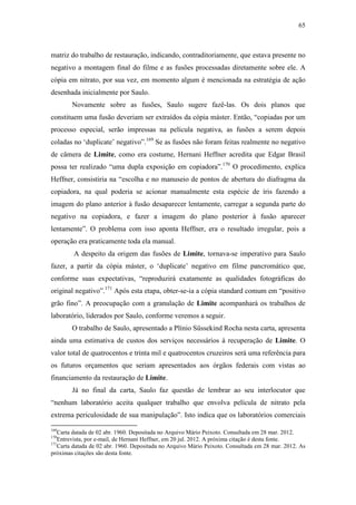 65
matriz do trabalho de restauração, indicando, contraditoriamente, que estava presente no
negativo a montagem final do filme e as fusões processadas diretamente sobre ele. A
cópia em nitrato, por sua vez, em momento algum é mencionada na estratégia de ação
desenhada inicialmente por Saulo.
Novamente sobre as fusões, Saulo sugere fazê-las. Os dois planos que
constituem uma fusão deveriam ser extraídos da cópia máster. Então, “copiadas por um
processo especial, serão impressas na película negativa, as fusões a serem depois
coladas no ‘duplicate’ negativo”.169
Se as fusões não foram feitas realmente no negativo
de câmera de Limite, como era costume, Hernani Heffner acredita que Edgar Brasil
possa ter realizado “uma dupla exposição em copiadora”.170
O procedimento, explica
Heffner, consistiria na “escolha e no manuseio de pontos de abertura do diafragma da
copiadora, na qual poderia se acionar manualmente esta espécie de íris fazendo a
imagem do plano anterior à fusão desaparecer lentamente, carregar a segunda parte do
negativo na copiadora, e fazer a imagem do plano posterior à fusão aparecer
lentamente”. O problema com isso aponta Heffner, era o resultado irregular, pois a
operação era praticamente toda ela manual.
A despeito da origem das fusões de Limite, tornava-se imperativo para Saulo
fazer, a partir da cópia máster, o ‘duplicate’ negativo em filme pancromático que,
conforme suas expectativas, “reproduzirá exatamente as qualidades fotográficas do
original negativo”.171
Após esta etapa, obter-se-ia a cópia standard comum em “positivo
grão fino”. A preocupação com a granulação de Limite acompanhará os trabalhos de
laboratório, liderados por Saulo, conforme veremos a seguir.
O trabalho de Saulo, apresentado a Plínio Süssekind Rocha nesta carta, apresenta
ainda uma estimativa de custos dos serviços necessários à recuperação de Limite. O
valor total de quatrocentos e trinta mil e quatrocentos cruzeiros será uma referência para
os futuros orçamentos que seriam apresentados aos órgãos federais com vistas ao
financiamento da restauração de Limite.
Já no final da carta, Saulo faz questão de lembrar ao seu interlocutor que
“nenhum laboratório aceita qualquer trabalho que envolva película de nitrato pela
extrema periculosidade de sua manipulação”. Isto indica que os laboratórios comerciais
169
Carta datada de 02 abr. 1960. Depositada no Arquivo Mário Peixoto. Consultada em 28 mar. 2012.
170
Entrevista, por e-mail, de Hernani Heffner, em 20 jul. 2012. A próxima citação é desta fonte.
171
Carta datada de 02 abr. 1960. Depositada no Arquivo Mário Peixoto. Consultada em 28 mar. 2012. As
próximas citações são desta fonte.
 