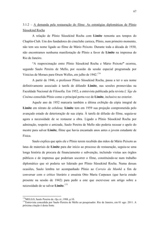 67
3.1.2 – A demanda pela restauração do filme: As estratégias diplomáticas de Plínio
Süssekind Rocha
A relação de Plínio Süssekind Rocha com Limite remonta aos tempos do
Chaplin-Club. Um dos fundadores do cineclube carioca, Plínio, num primeiro momento,
não tem seu nome ligado ao filme de Mário Peixoto. Durante toda a década de 1930,
não encontramos nenhuma manifestação de Plínio a favor de Limite na imprensa do
Rio de Janeiro.
“A reaproximação entre Plínio Süssekind Rocha e Mário Peixoto” ocorreu,
segundo Saulo Pereira de Mello, por ocasião da sessão especial programada por
Vinicius de Moraes para Orson Welles, em julho de 1942.174
A partir de 1946, o professor Plínio Süssekind Rocha, passa a ter o seu nome
definitivamente associado à tarefa de difundir Limite, nas sessões promovidas na
Faculdade Nacional de Filosofia. Em 1952, a entrevista publicada pela revista L’Âge du
Cinéma consolida Plínio como o principal porta-voz de Limite, inclusive no exterior.
Aquele ano de 1952 marcaria também a última exibição da cópia integral de
Limite em nitrato de celulose. Limite tem em 1959 sua projeção comprometida pelo
avançado estado de deterioração de sua cópia. À tarefa de difusão do filme, seguia-se
agora a necessidade de se restaurar a obra. Ligado a Plínio Süssekind Rocha por
admiração, respeito e amizade, Saulo Pereira de Mello não poderia recusar o apelo do
mestre para salvar Limite, filme que havia encantado anos antes o jovem estudante de
Física.
Saulo explica que após ele e Plínio terem recebido das mãos de Mário Peixoto as
latas de materiais de Limite para dar início ao processo de restauração, seguiu-se uma
longa história de procura de financiamento e subvenção, incluindo visitas aos órgãos
públicos e de imprensa que poderiam socorrer o filme, constituindo-se num trabalho
diplomático que só poderia ser liderado por Plínio Süssekind Rocha. Numa dessas
ocasiões, Saulo lembra ter acompanhado Plínio ao Correio da Manhã a fim de
conversar com o crítico literário e ensaísta Otto Maria Carpeaux (que havia estado
presente na sessão de 1942) para pedir a este que escrevesse um artigo sobre a
necessidade de se salvar Limite.175
174
MELLO, Saulo Pereira de. Op.cit.,1988, p.10.
175
Entrevista concedida por Saulo Pereira de Mello ao pesquisador. Rio de Janeiro, em 01 ago. 2011. A
próxima citação é desta fonte.
 