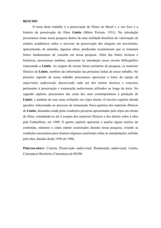 RESUMO
O tema deste trabalho é a preservação de filmes no Brasil e o seu foco é a
história da preservação do filme Limite (Mário Peixoto, 1931). Na introdução
procuramos situar nossa pesquisa dentro de uma realidade brasileira de valorização de
estudos acadêmicos sobre o universo da preservação das imagens em movimento,
apresentando, de antemão, algumas obras, produzidas recentemente que se tornaram
fontes fundamentais de consulta em nossa pesquisa. Além das fontes técnicas e
históricas, procuramos também, apresentar na introdução nosso recorte bibliográfico
relacionado a Limite. As origens de nossas fontes primárias de pesquisa, os materiais
fílmicos de Limite, também são informadas nas primeiras linhas de nosso trabalho. No
primeiro capítulo de nosso trabalho procuramos aproximar o leitor do campo da
arquivística audiovisual, descrevendo cada um dos termos técnicos e conceitos
pertinentes à preservação e restauração audiovisuais utilizados ao longo do texto. No
segundo capítulo, procuramos dar conta dos anos contemporâneos à produção de
Limite, e também de suas raras exibições em cópia nitrato. O terceiro capítulo aborda
questões relacionadas ao processo de restauração físico-química dos materiais fílmicos
de Limite, demanda criada pelas condições precárias apresentadas pela cópia em nitrato
do filme, estendendo-se até à compra dos materiais fílmicos e dos diretos sobre a obra
pela Embrafilme, em 1980. O quarto capítulo apresenta e analisa alguns trechos do
contratipo, másteres e cópia máster examinados durante nossa pesquisa, criando as
condições necessárias para tirarmos algumas conclusões sobre as manipulações sofridas
pela obra, datadas desde 1930 até 1980.
Palavras-chave: Cinema, Preservação audiovisual, Restauração audiovisual, Limite,
Cinemateca Brasileira, Cinemateca do MAM.
 