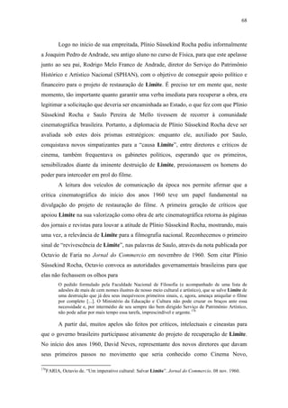 68
Logo no início de sua empreitada, Plínio Süssekind Rocha pediu informalmente
a Joaquim Pedro de Andrade, seu antigo aluno no curso de Física, para que este apelasse
junto ao seu pai, Rodrigo Melo Franco de Andrade, diretor do Serviço do Patrimônio
Histórico e Artístico Nacional (SPHAN), com o objetivo de conseguir apoio político e
financeiro para o projeto de restauração de Limite. É preciso ter em mente que, neste
momento, tão importante quanto garantir uma verba imediata para recuperar a obra, era
legitimar a solicitação que deveria ser encaminhada ao Estado, o que fez com que Plínio
Süssekind Rocha e Saulo Pereira de Mello tivessem de recorrer à comunidade
cinematográfica brasileira. Portanto, a diplomacia de Plínio Süssekind Rocha deve ser
avaliada sob estes dois prismas estratégicos: enquanto ele, auxiliado por Saulo,
conquistava novos simpatizantes para a “causa Limite”, entre diretores e críticos de
cinema, também frequentava os gabinetes políticos, esperando que os primeiros,
sensibilizados diante da iminente destruição de Limite, pressionassem os homens do
poder para interceder em prol do filme.
A leitura dos veículos de comunicação da época nos permite afirmar que a
crítica cinematográfica do início dos anos 1960 teve um papel fundamental na
divulgação do projeto de restauração do filme. A primeira geração de críticos que
apoiou Limite na sua valorização como obra de arte cinematográfica retorna às páginas
dos jornais e revistas para louvar a atitude de Plínio Süssekind Rocha, mostrando, mais
uma vez, a relevância de Limite para a filmografia nacional. Reconhecemos o primeiro
sinal de “revivescência de Limite”, nas palavras de Saulo, através da nota publicada por
Octavio de Faria no Jornal do Commercio em novembro de 1960. Sem citar Plínio
Süssekind Rocha, Octavio convoca as autoridades governamentais brasileiras para que
elas não fechassem os olhos para
O pedido formulado pela Faculdade Nacional de Filosofia (e acompanhado de uma lista de
adesões de mais de cem nomes ilustres de nosso meio cultural e artístico), que se salve Limite de
uma destruição que já deu seus inequívocos primeiros sinais, e, agora, ameaça aniquilar o filme
por completo [...]. O Ministério da Educação e Cultura não pode cruzar os braços ante essa
necessidade e, por intermédio de seu sempre tão bem dirigido Serviço de Patrimônio Artístico,
não pode adiar por mais tempo essa tarefa, imprescindível e urgente.176
A partir daí, muitos apelos são feitos por críticos, intelectuais e cineastas para
que o governo brasileiro participasse ativamente do projeto de recuperação de Limite.
No início dos anos 1960, David Neves, representante dos novos diretores que davam
seus primeiros passos no movimento que seria conhecido como Cinema Novo,
176
FARIA, Octavio de. “Um imperativo cultural: Salvar Limite”. Jornal do Commercio. 08 nov. 1960.
 