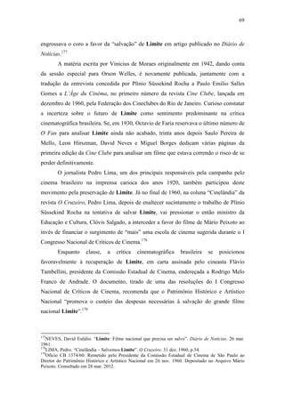 69
engrossava o coro a favor da “salvação” de Limite em artigo publicado no Diário de
Notícias.177
A matéria escrita por Vinicius de Moraes originalmente em 1942, dando conta
da sessão especial para Orson Welles, é novamente publicada, juntamente com a
tradução da entrevista concedida por Plínio Süssekind Rocha a Paulo Emilio Salles
Gomes a L’Âge du Cinéma, no primeiro número da revista Cine Clube, lançada em
dezembro de 1960, pela Federação dos Cineclubes do Rio de Janeiro. Curioso constatar
a incerteza sobre o futuro de Limite como sentimento predominante na crítica
cinematográfica brasileira. Se, em 1930, Octavio de Faria reservava o último número de
O Fan para analisar Limite ainda não acabado, trinta anos depois Saulo Pereira de
Mello, Leon Hirszman, David Neves e Miguel Borges dedicam várias páginas da
primeira edição da Cine Clube para analisar um filme que estava correndo o risco de se
perder definitivamente.
O jornalista Pedro Lima, um dos principais responsáveis pela campanha pelo
cinema brasileiro na imprensa carioca dos anos 1920, também participou deste
movimento pela preservação de Limite. Já no final de 1960, na coluna “Cinelândia” da
revista O Cruzeiro, Pedro Lima, depois de enaltecer sucintamente o trabalho de Plínio
Süssekind Rocha na tentativa de salvar Limite, vai pressionar o então ministro da
Educação e Cultura, Clóvis Salgado, a interceder a favor do filme de Mário Peixoto ao
invés de financiar o surgimento de “mais” uma escola de cinema sugerida durante o I
Congresso Nacional de Críticos de Cinema.178
Enquanto classe, a crítica cinematográfica brasileira se posicionou
favoravelmente à recuperação de Limite, em carta assinada pelo cineasta Flávio
Tambellini, presidente da Comissão Estadual de Cinema, endereçada a Rodrigo Melo
Franco de Andrade. O documento, tirado de uma das resoluções do I Congresso
Nacional de Críticos de Cinema, recomenda que o Patrimônio Histórico e Artístico
Nacional “promova o custeio das despesas necessárias à salvação do grande filme
nacional Limite”.179
177
NEVES, David Eulálio. “Limite: Filme nacional que precisa ser salvo”. Diário de Notícias. 26 mar.
1961.
178
LIMA, Pedro. “Cinelândia – Salvemos Limite”. O Cruzeiro. 31 dez. 1960, p.54.
179
Ofício CB 1374/60. Remetido pelo Presidente da Comissão Estadual de Cinema de São Paulo ao
Diretor do Patrimônio Histórico e Artístico Nacional em 26 nov. 1960. Depositado no Arquivo Mário
Peixoto. Consultado em 28 mar. 2012.
 