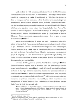 70
Ainda no final de 1960, uma nota publicada no Correio da Manhã resume a
cronologia da odisseia na qual estava se transformando a procura por financiamento
para iniciar a restauração de Limite. Se a diplomacia de Plínio Süssekind Rocha teve
êxito ao conseguir que “um memorando a favor da iniciativa fosse assinado por um
número muito grande dos mais eminentes artistas, escritores e cientistas brasileiros”,
este abaixo-assinado encontrou resistência assim que entrou no Ministério da Educação
e Cultura, pois, segundo a mesma nota, o titular da pasta, Pedro Paulo Penido, “deu
ouvidos de mercador à petição”, inviabilizando a liberação de verbas para o projeto.
Tempos depois, a saída do ministro Penido e a entrada de Clóvis Salgado na pasta de
Educação e Cultura renovaram as esperanças de resolução a favor do apoio ao projeto
de restauração de Limite.180
A nota publicada no Correio da Manhã nos ajuda a compreender ainda que a
adesão de Rodrigo Melo Franco de Andrade funcionou, sobretudo, como apoio político,
já que o Patrimônio Artístico e Histórico Nacional não possuía verba suficiente para
financiar a restauração de Limite. O pai de Joaquim Pedro de Andrade chegou a enviar
um ofício ao Instituto Nacional de Cinema Educativo apresentando o orçamento do
projeto de recuperação do filme. Diante da resposta negativa deste órgão, Rodrigo Melo
Franco de Andrade consultou a Divisão de Orçamento do MEC que informou não
dispor de verbas para esta finalidade.
Em março de 1961, já sob o governo Jânio Quadros, o apelo por Limite é
finalmente atendido. Segundo Saulo, o presidente Jânio, um apaixonado por cinema,
teria se sensibilizado com a “causa Limite” a partir da leitura de uma matéria publicada
no Jornal do Brasil que informava as condições precárias nas quais se encontravam os
rolos da cópia de Limite. A matéria, que teria sido encomendada por Saulo junto a uma
ex-namorada, acertou o alvo no Palácio do Planalto.181
Infelizmente, nossa pesquisa não
teve acesso ao conteúdo desta matéria bem-sucedida, no entanto encontramos numa
nota publicada no mesmo Jornal do Brasil a informação de que o orçamento feito por
Saulo Pereira de Mello fora aprovado pelo
Ministro da Educação, Sr. Brígido Tinoco, [que] já autorizou a aplicação de uma verba especial
de Cr$ 430 mil para a recuperação do filme brasileiro Limite, atendendo abaixo-assinado de
artistas e intelectuais – entre os quais o poeta Vinicius de Moraes – e ao apelo da Faculdade
Nacional de Filosofia.182
180
Correio da Manhã. 04 dez. 1960.
181
Entrevista concedida por Saulo Pereira de Mello ao pesquisador. Rio de Janeiro, em 04 fev. 2011.
182
“Brígido dá verba para Limite”. Jornal do Brasil. 29 mar. 1961.
 