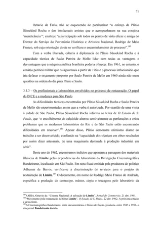 71
Octavio de Faria, não se esquecendo de parabenizar “o esforço de Plínio
Süssekind Rocha e dos intelectuais artistas que o acompanharam na sua corajosa
‘mendicância’”, enaltece “a participação sob todos os pontos de vista eficaz e amiga do
Diretor do Serviço do Patrimônio Histórico e Artístico Nacional, Rodrigo de Melo
Franco, sob cuja orientação direta se verificou o encaminhamento do processo”.183
Com a verba liberada, caberia à diplomacia de Plínio Süssekind Rocha e à
capacidade técnica de Saulo Pereira de Mello lidar com todas as vantagens e
desvantagens que a máquina pública brasileira poderia oferecer. Em 1961, no entanto, o
cenário político militar que os aguardava a partir de 1964 e o processo inflacionário que
iria defasar o orçamento proposto por Saulo Pereira de Mello em 1960 ainda não eram
questões na ordem do dia para Plínio e Saulo.
3.1.3 – Os profissionais e laboratórios envolvidos no processo de restauração: O papel
do INCE e a mudança para São Paulo
As dificuldades técnicas encontradas por Plínio Süssekind Rocha e Saulo Pereira
de Mello são experimentadas assim que a verba é autorizada. Por ocasião de uma visita
à cidade de São Paulo, Plínio Süssekind Rocha informa ao leitor de O Estado de S.
Paulo, que “o encolhimento do celuloide alterou sensivelmente as perfurações e criou
problemas que os modernos laboratórios do Rio e de São Paulo estão encontrando
dificuldades em resolver”.184
Apesar disso, Plínio demonstra otimismo diante do
trabalho a ser desenvolvido, confiando na “capacidade dos técnicos em obter resultados
por assim dizer artesanais, de uma maquinaria destinada à produção industrial em
série”.
Deste ano de 1962, encontramos indícios que apontam a passagem dos materiais
fílmicos de Limite pelas dependências do laboratório da Divulgação Cinematográfica
Bandeirante, localizado em São Paulo. Em nota fiscal emitida pela produtora do político
Adhemar de Barros, verifica-se a discriminação de serviços para o projeto de
restauração de Limite.185
O documento, em nome de Rodrigo Melo Franco de Andrade,
especifica a produção de contratipo, máster, cópia e trucagens pelo laboratório da
183
FARIA, Octavio de. “Cinema Nacional: A salvação de Limite”. Jornal do Commercio. 21 abr. 1961.
184
“Movimento pela restauração do filme Limite”. O Estado de S. Paulo. 22 abr. 1962. A próxima citação
é desta fonte.
185
A Cinematográfica Bandeirante, entre documentários e filmes de ficção, produziu, entre 1947 e 1956, o
cinejornal Bandeirante da tela.
 