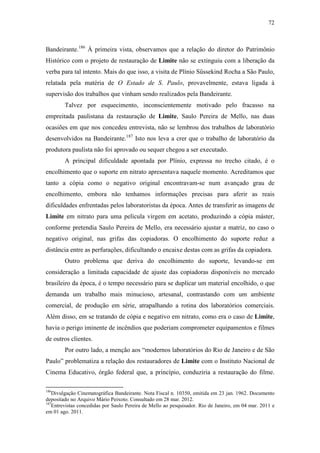 72
Bandeirante.186
À primeira vista, observamos que a relação do diretor do Patrimônio
Histórico com o projeto de restauração de Limite não se extinguiu com a liberação da
verba para tal intento. Mais do que isso, a visita de Plínio Süssekind Rocha a São Paulo,
relatada pela matéria de O Estado de S. Paulo, provavelmente, estava ligada à
supervisão dos trabalhos que vinham sendo realizados pela Bandeirante.
Talvez por esquecimento, inconscientemente motivado pelo fracasso na
empreitada paulistana da restauração de Limite, Saulo Pereira de Mello, nas duas
ocasiões em que nos concedeu entrevista, não se lembrou dos trabalhos de laboratório
desenvolvidos na Bandeirante.187
Isto nos leva a crer que o trabalho de laboratório da
produtora paulista não foi aprovado ou sequer chegou a ser executado.
A principal dificuldade apontada por Plínio, expressa no trecho citado, é o
encolhimento que o suporte em nitrato apresentava naquele momento. Acreditamos que
tanto a cópia como o negativo original encontravam-se num avançado grau de
encolhimento, embora não tenhamos informações precisas para aferir as reais
dificuldades enfrentadas pelos laboratoristas da época. Antes de transferir as imagens de
Limite em nitrato para uma película virgem em acetato, produzindo a cópia máster,
conforme pretendia Saulo Pereira de Mello, era necessário ajustar a matriz, no caso o
negativo original, nas grifas das copiadoras. O encolhimento do suporte reduz a
distância entre as perfurações, dificultando o encaixe destas com as grifas da copiadora.
Outro problema que deriva do encolhimento do suporte, levando-se em
consideração a limitada capacidade de ajuste das copiadoras disponíveis no mercado
brasileiro da época, é o tempo necessário para se duplicar um material encolhido, o que
demanda um trabalho mais minucioso, artesanal, contrastando com um ambiente
comercial, de produção em série, atrapalhando a rotina dos laboratórios comerciais.
Além disso, em se tratando de cópia e negativo em nitrato, como era o caso de Limite,
havia o perigo iminente de incêndios que poderiam comprometer equipamentos e filmes
de outros clientes.
Por outro lado, a menção aos “modernos laboratórios do Rio de Janeiro e de São
Paulo” problematiza a relação dos restauradores de Limite com o Instituto Nacional de
Cinema Educativo, órgão federal que, a princípio, conduziria a restauração do filme.
186
Divulgação Cinematográfica Bandeirante. Nota Fiscal n. 10350, emitida em 23 jan. 1962. Documento
depositado no Arquivo Mário Peixoto. Consultado em 28 mar. 2012.
187
Entrevistas concedidas por Saulo Pereira de Mello ao pesquisador. Rio de Janeiro, em 04 mar. 2011 e
em 01 ago. 2011.
 