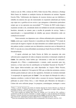 73
Ainda no ano de 1960, o diretor do INCE, Pedro Gouvêa Filho, informava a Rodrigo
Melo Franco de Andrade as condições técnicas do laboratório do instituto. Segundo
Gouvêa Filho, “infelizmente não dispomos de recursos técnicos que nos habilitem a
trabalhos da natureza dos que são mencionados no orçamento [idealizado por Saulo]
cuja cópia teve a gentileza de nos enviar e que entregamos a laboratórios particulares
sempre que se nos apresenta essa necessidade”.188
O diretor do INCE ainda elogia o
orçamento enviado a ele, considerado dentro da realidade do mercado cinematográfico
brasileiro, alertando, no entanto, para a escolha do prestador do serviço, “dadas a
especialização e a responsabilidade do trabalho que poucos laboratórios estão em
condições de executar”.
Neste momento, nos deparamos com o dilema enfrentado pelos restauradores de
Limite, assim que o aporte financeiro é concedido por Jânio Quadros.189
O estado de
conservação do negativo original e da cópia demandava um cuidado especial que talvez
não pudesse receber a contento nem nos laboratórios comerciais nem no laboratório do
INCE. E esta não era a única dificuldade encontrada por Saulo Pereira de Mello e Plínio
Süssekind Rocha.
O aporte solicitado por Saulo Pereira de Mello em orçamento não seria
suficiente para o pagamento de todas as despesas necessárias à restauração completa de
Limite. Em entrevista, Saulo lembra que “obviamente a verba não foi suficiente”,
obrigando ele e Plínio a complementarem o restante, sendo necessário para isto,
inclusive, se fazer uma lista de contribuições na Faculdade Nacional de Filosofia.190
Entre alguns abaixo-assinados que estão depositados no Arquivo Mário Peixoto,
encontramos um, datado de 12 de agosto de 1960, que, ao lado das assinaturas, consta a
referida quantia doada por cada um dos signatários, formando um montante destinado
“à recuperação da segunda parte de Limite”. Um ano depois da liberação da verba, a
imprensa corrobora a versão de Saulo sobre a escassez de recursos. Segundo matéria
publicada no jornal Última Hora, o valor liberado pelo Ministério da Educação e
Cultura não seria suficiente porque “as pesquisas, contratipagem, montagem e outros
188
Ofício n. 281/60. Remetido pelo diretor do Instituto Nacional de Cinema Educativo ao diretor do
Patrimônio Histórico e Artístico Nacional em 14 jul. 1960. Depositado no Arquivo Mário Peixoto.
Consultado em 28 mar. 2012. A próxima citação é desta fonte.
189
Um recibo assinado por Rodrigo Melo Franco de Andrade, em 12 de abril de 1961, confirma o
recebimento de 500 mil cruzeiros, destinados “a atender a despesas a cargo da Diretoria de Patrimônio
Histórico e Artístico Nacional com a preservação do filme Limite, da autoria de Mário Peixoto, tombado
como obra de arte”. Depositado no Arquivo Mário Peixoto. Consultado em 28 mar. 2012.
190
Entrevista concedida por Saulo Pereira de Mello ao pesquisador. Rio de Janeiro, em 04 fev. 2011.
 