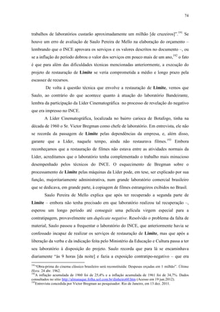74
trabalhos de laboratórios custarão aproximadamente um milhão [de cruzeiros]”.191
Se
houve um erro de avaliação de Saulo Pereira de Mello na elaboração do orçamento –
lembrando que o INCE aprovara os serviços e os valores descritos no documento –, ou
se a inflação do período dobrou o valor dos serviços em pouco mais de um ano,192
o fato
é que para além das dificuldades técnicas mencionadas anteriormente, a execução do
projeto de restauração de Limite se veria comprometida a médio e longo prazo pela
escassez de recursos.
De volta à questão técnica que envolve a restauração de Limite, vemos que
Saulo, ao contrário do que acontece quanto à atuação do laboratório Bandeirante,
lembra da participação da Líder Cinematográfica no processo de revelação do negativo
que era impresso no INCE.
A Líder Cinematográfica, localizada no bairro carioca de Botafogo, tinha na
década de 1960 o Sr. Victor Bregman como chefe de laboratório. Em entrevista, ele não
se recorda da passagem de Limite pelas dependências da empresa, e, além disso,
garante que a Líder, naquele tempo, ainda não restaurava filmes.193
Embora
reconheçamos que a restauração de filmes não estava entre as atividades normais da
Líder, acreditamos que o laboratório tenha complementado o trabalho mais minucioso
desempenhado pelos técnicos do INCE. O esquecimento de Bregman sobre o
processamento de Limite pelas máquinas da Líder pode, em tese, ser explicado por sua
função, majoritariamente administrativa, num grande laboratório comercial brasileiro
que se dedicava, em grande parte, à copiagem de filmes estrangeiros exibidos no Brasil.
Saulo Pereira de Mello explica que após ter recuperado a segunda parte de
Limite – embora não tenha precisado em que laboratório realizou tal recuperação –,
esperou um longo período até conseguir uma película virgem especial para a
contratipagem, provavelmente um duplicate negative. Resolvido o problema da falta de
material, Saulo passou a frequentar o laboratório do INCE, que anteriormente havia se
confessado incapaz de realizar os serviços de restauração de Limite, mas que após a
liberação da verba e da indicação feita pelo Ministério da Educação e Cultura passa a ter
seu laboratório à disposição do projeto. Saulo recorda que para lá se encaminhava
diariamente “às 9 horas [da noite] e fazia a exposição contratipo-negativo – que era
191
“Obra-prima do cinema clássico brasileiro será reconstituída: Despesas orçadas em 1 milhão”. Última
Hora. 24 abr. 1962.
192
A inflação acumulada de 1960 foi de 25,4% e a inflação acumulada de 1961 foi de 34,7%. Dados
consultados no sítio http://almanaque.folha.uol.com.br/dinheiro60.htm (Acesso em 19 jun.2012).
193
Entrevista concedida por Victor Bregman ao pesquisador. Rio de Janeiro, em 13 dez. 2011.
 