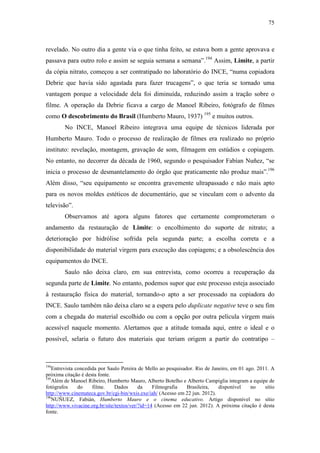 75
revelado. No outro dia a gente via o que tinha feito, se estava bom a gente aprovava e
passava para outro rolo e assim se seguia semana a semana”.194
Assim, Limite, a partir
da cópia nitrato, começou a ser contratipado no laboratório do INCE, “numa copiadora
Debrie que havia sido agastada para fazer trucagens”, o que teria se tornado uma
vantagem porque a velocidade dela foi diminuída, reduzindo assim a tração sobre o
filme. A operação da Debrie ficava a cargo de Manoel Ribeiro, fotógrafo de filmes
como O descobrimento do Brasil (Humberto Mauro, 1937) 195
e muitos outros.
No INCE, Manoel Ribeiro integrava uma equipe de técnicos liderada por
Humberto Mauro. Todo o processo de realização de filmes era realizado no próprio
instituto: revelação, montagem, gravação de som, filmagem em estúdios e copiagem.
No entanto, no decorrer da década de 1960, segundo o pesquisador Fabían Nuñez, “se
inicia o processo de desmantelamento do órgão que praticamente não produz mais”.196
Além disso, “seu equipamento se encontra gravemente ultrapassado e não mais apto
para os novos moldes estéticos de documentário, que se vinculam com o advento da
televisão”.
Observamos até agora alguns fatores que certamente comprometeram o
andamento da restauração de Limite: o encolhimento do suporte de nitrato; a
deterioração por hidrólise sofrida pela segunda parte; a escolha correta e a
disponibilidade do material virgem para execução das copiagens; e a obsolescência dos
equipamentos do INCE.
Saulo não deixa claro, em sua entrevista, como ocorreu a recuperação da
segunda parte de Limite. No entanto, podemos supor que este processo esteja associado
à restauração física do material, tornando-o apto a ser processado na copiadora do
INCE. Saulo também não deixa claro se a espera pelo duplicate negative teve o seu fim
com a chegada do material escolhido ou com a opção por outra película virgem mais
acessível naquele momento. Alertamos que a atitude tomada aqui, entre o ideal e o
possível, selaria o futuro dos materiais que teriam origem a partir do contratipo –
194
Entrevista concedida por Saulo Pereira de Mello ao pesquisador. Rio de Janeiro, em 01 ago. 2011. A
próxima citação é desta fonte.
195
Além de Manoel Ribeiro, Humberto Mauro, Alberto Botelho e Alberto Campiglia integram a equipe de
fotógrafos do filme. Dados da Filmografia Brasileira, disponível no sítio
http://www.cinemateca.gov.br/cgi-bin/wxis.exe/iah/ (Acesso em 22 jun. 2012).
196
NUÑUEZ, Fabián, Humberto Mauro e o cinema educativo. Artigo disponível no sítio
http://www.vivacine.org.br/site/textos/ver/?id=14 (Acesso em 22 jun. 2012). A próxima citação é desta
fonte.
 