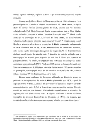 76
máster, segundo contratipo, cópia de exibição – que estava sendo processado naquele
momento.
Uma carta redigida por Humberto Mauro, em outubro de 1964, relata os serviços
prestados pelo INCE durante o trabalho de restauração de Limite. Mauro, na época
chefe do Serviço Técnico Cinematográfico do INCE, informa que “os trabalhos
solicitados pelo Prof. Plínio Süssekind Rocha, compreendendo todo o filme Limite,
foram realizados, entregues, e são os constantes da relação anexa”.197
Mauro revela
ainda que “a cooperação do INCE, no caso do filme Limite, foi exclusivamente
voluntária, tendo mesmo oferecido algum material virgem”. A relação anexa à qual
Humberto Mauro se refere descreve os materiais de Limite processados no laboratório
do INCE durante os anos de 1963 e 1964. O material que nos chama mais a atenção,
entre cópias, copiões e montagens de negativo, é a tiragem de 390 pés de contratipo em
duplicate panchromatic da segunda parte. A descrição do material utilizado para a
contratipagem da segunda parte responde por um lado à dúvida que expomos no
parágrafo anterior. No entanto, tal expediente não é utilizado na descrição de outros
contratipos processados pelo INCE. Ainda em 1963, consta na listagem fornecida por
Mauro, o processamento de 100 pés do contratipo da quarta parte, 590 pés do contratipo
da quinta parte, contratipagem de 10 pés em fusões da sexta parte; em 1964, o anexo
indica a feitura de 800 pés de contratipo da oitava parte.
Tiramos duas conclusões do documento elaborado por Humberto Mauro. A
primeira é a heterogeneidade dos rolos de Limite processados pelo INCE, a partir da
cópia em nitrato do filme. A omissão das especificações técnicas do negativo utilizado
para contratipar as partes 4, 5, 6 e 8 aponta para uma composição química diferente
daquela do duplicate panchromatic, diferenciando fotograficamente o contratipo da
segunda parte das outras citadas acima. A segunda conclusão se refere ao caráter
incompleto do processo desenvolvido no laboratório do INCE. Na listagem, que
reproduzimos abaixo, não constam os contratipos da primeira, terceira e sétima partes:
197
Carta remetida ao Diretor (não especificado, que acreditamos ser ou do INCE ou do Serviço do
Patrimônio Histórico e Artístico Nacional) por Humberto Mauro em 01 out. 1964. Depositado no Arquivo
Mário Peixoto. Consultado em 28 mar. 2012. As próximas citações são desta fonte.
 