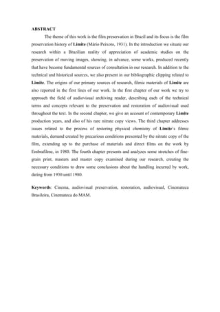 ABSTRACT
The theme of this work is the film preservation in Brazil and its focus is the film
preservation history of Limite (Mário Peixoto, 1931). In the introduction we situate our
research within a Brazilian reality of appreciation of academic studies on the
preservation of moving images, showing, in advance, some works, produced recently
that have become fundamental sources of consultation in our research. In addition to the
technical and historical sources, we also present in our bibliographic clipping related to
Limite. The origins of our primary sources of research, filmic materials of Limite are
also reported in the first lines of our work. In the first chapter of our work we try to
approach the field of audiovisual archiving reader, describing each of the technical
terms and concepts relevant to the preservation and restoration of audiovisual used
throughout the text. In the second chapter, we give an account of contemporary Limite
production years, and also of his rare nitrate copy views. The third chapter addresses
issues related to the process of restoring physical chemistry of Limite’s filmic
materials, demand created by precarious conditions presented by the nitrate copy of the
film, extending up to the purchase of materials and direct films on the work by
Embrafilme, in 1980. The fourth chapter presents and analyzes some stretches of fine-
grain print, masters and master copy examined during our research, creating the
necessary conditions to draw some conclusions about the handling incurred by work,
dating from 1930 until 1980.
Keywords: Cinema, audiovisual preservation, restoration, audiovisual, Cinemateca
Brasileira, Cinemateca do MAM.
 
